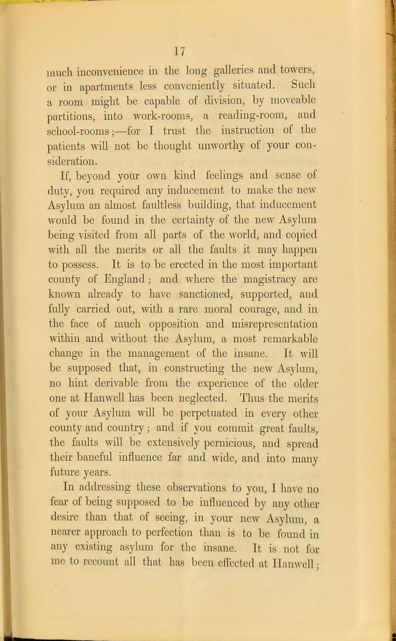 much inconvenience in the long galleries ancl towers, or in apartments less conveniently situated. Such a room might be capable of division, by moveable partitions, into work-rooms, a reading-room, and school-rooms;—for I trust the instruction of the patients will not be thought unworthy of your con- sideration. If, beyond your own kind feelings and sense of duty, you required any inducement to make the new Asylum an almost faultless building, that inducement would be found in the certainty of the new Asylum being visited from all parts of the world, and copied with all the merits or all the faults it may happen to possess. It is to be erected in the most important county of England; and where the magistracy are known already to have sanctioned, supported, and fully carried out, with a rare moral courage, and in the face of much opposition and misrepresentation within and without the Asylum, a most remarkable change in the management of the insane. It will be supposed that, in constructing the new Asylum, no hint derivable from the experience of the older one at Hanwell has been neglected. Thus the merits of your Asylum will be perpetuated in every other county and country; and if you commit great faults, the faults will be extensively pernicious, and spread their baneful influence far and wide, and into many future years. In addressing these observations to you, I have no fear of being supposed to be influenced by any other desire than that of seeing, in your new Asylum, a nearer approach to perfection than is to be found in any existing asylum for the insane. It is not for me to recount all that has been effected at Hanwell •