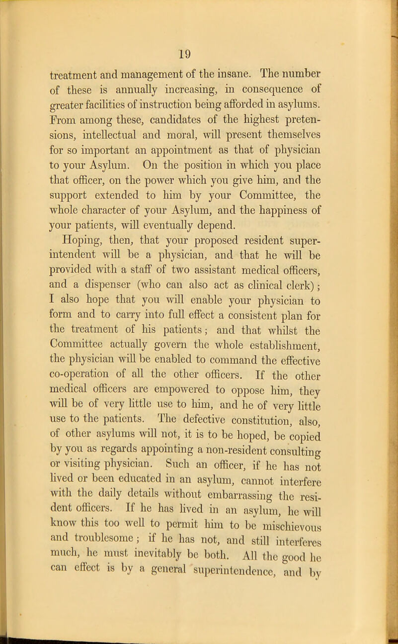 treatment and management of the insane. The number of these is annually increasing, in consequence of greater facilities of instruction being afforded in asylums. From among these, candidates of the highest preten- sions, intellectual and moral, will present themselves for so important an appointment as that of physician to your Asylum. On the position in which you place that officer, on the power which you give him, and the support extended to him by your Committee, the whole character of your Asylum, and the happiness of your patients, will eventually depend. Hoping, then, that your proposed resident super- intendent will be a physician, and that he will be provided with a staff of two assistant medical officers, and a dispenser (who can also act as clinical clerk); I also hope that you will enable your physician to form and to carry into full effect a consistent plan for the treatment of his patients; and that whilst the Committee actually govern the whole establishment, the physician will be enabled to command the effective co-operation of all the other officers. If the other medical officers are empowered to oppose him, they will be of very little use to him, and he of very little use to the patients. The defective constitution, also, of other asylums will not, it is to be hoped, be copied by you as regards appointing a non-resident consulting or visiting physician. Such an officer, if he has not lived or been educated in an asylum, cannot interfere with the daily details without embarrassing the resi- dent officers. If he has lived in an asylum, he null know this too well to permit him to be mischievous and troublesome; if he has not, and still interferes much, he must inevitably be both. All the good he can effect is by a general superintendence, and by