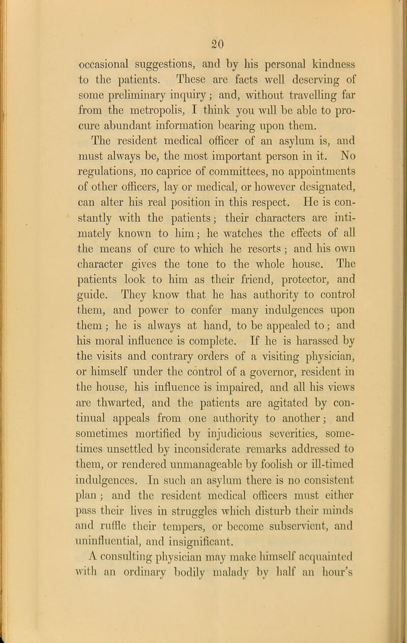 occasional suggestions, and by his personal kindness to the patients. These are facts well deserving of some preliminary inquiry; and, without travelling far from the metropolis, I think you will be able to pro- cure abundant information bearing upon them. The resident medical officer of an asylum is, and must always be, the most important person in it. No regulations, no caprice of committees, no appointments of other officers, lay or medical, or however designated, can alter his real position in this respect. He is con- stantly with the patients; their characters are inti- mately known to him; he watches the effects of all the means of cure to which he resorts; and his own character gives the tone to the whole house. The patients look to him as their friend, protector, and guide. They know that he has authority to control them, and power to confer many indulgences upon them; he is always at hand, to be appealed to; and his moral influence is complete. If he is harassed by the visits and contrary orders of a visiting physician, or himself under the control of a governor, resident in the house, his influence is impaired, and all his views are thwarted, and the patients are agitated by con- tinual appeals from one authority to another; and sometimes mortified by injudicious severities, some- times unsettled by inconsiderate remarks addressed to them, or rendered unmanageable by foolish or ill-timed indulgences. In such an asylum there is no consistent plan; and the resident medical officers must either pass their lives in struggles which disturb their minds and ruffle then’ tempers, or become subservient, and uninfliicntial, and insignificant. A consulting physician may make himself acquainted with an ordinary bodily malady by half an hour’s