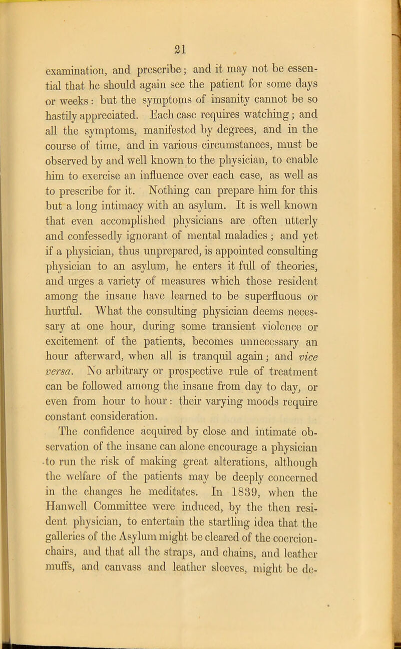 examination, and prescribe; and it may not be essen- tial that he should again see the patient for some days or weeks : but the symptoms of insanity cannot be so hastily appreciated. Each case requires watching; and all the symptoms, manifested by degrees, and in the course of time, and in various circumstances, must be observed by and well known to the physician, to enable him to exercise an influence over each case, as well as to prescribe for it. Nothing can prepare him for this but a long intimacy with an asylum. It is well known that even accomplished physicians are often utterly and confessedly ignorant of mental maladies ; and yet if a physician, thus unprepared, is appointed consulting physician to an asylum, he enters it full of theories, and urges a variety of measures which those resident among the insane have learned to be superfluous or hurtful. What the consulting physician deems neces- sary at one hour, during some transient violence or excitement of the patients, becomes unnecessary an hour afterward, when all is tranquil again; and vice versa. No arbitrary or prospective rule of treatment can be followed among the insane from day to day, or even from hour to horn*: their varying moods require constant consideration. The confidence acquired by close and intimate ob- servation of the insane can alone encourage a physician to run the risk of making great alterations, although the welfare of the patients may be deeply concerned in the changes he meditates. In 1839, when the Hanwell Committee were induced, by the then resi- dent physician, to entertain the startling idea that the galleries of the Asylum might be cleared of the coercion- chairs, and that all the straps, and chains, and leather muffs, and canvass and leather sleeves, might be do-