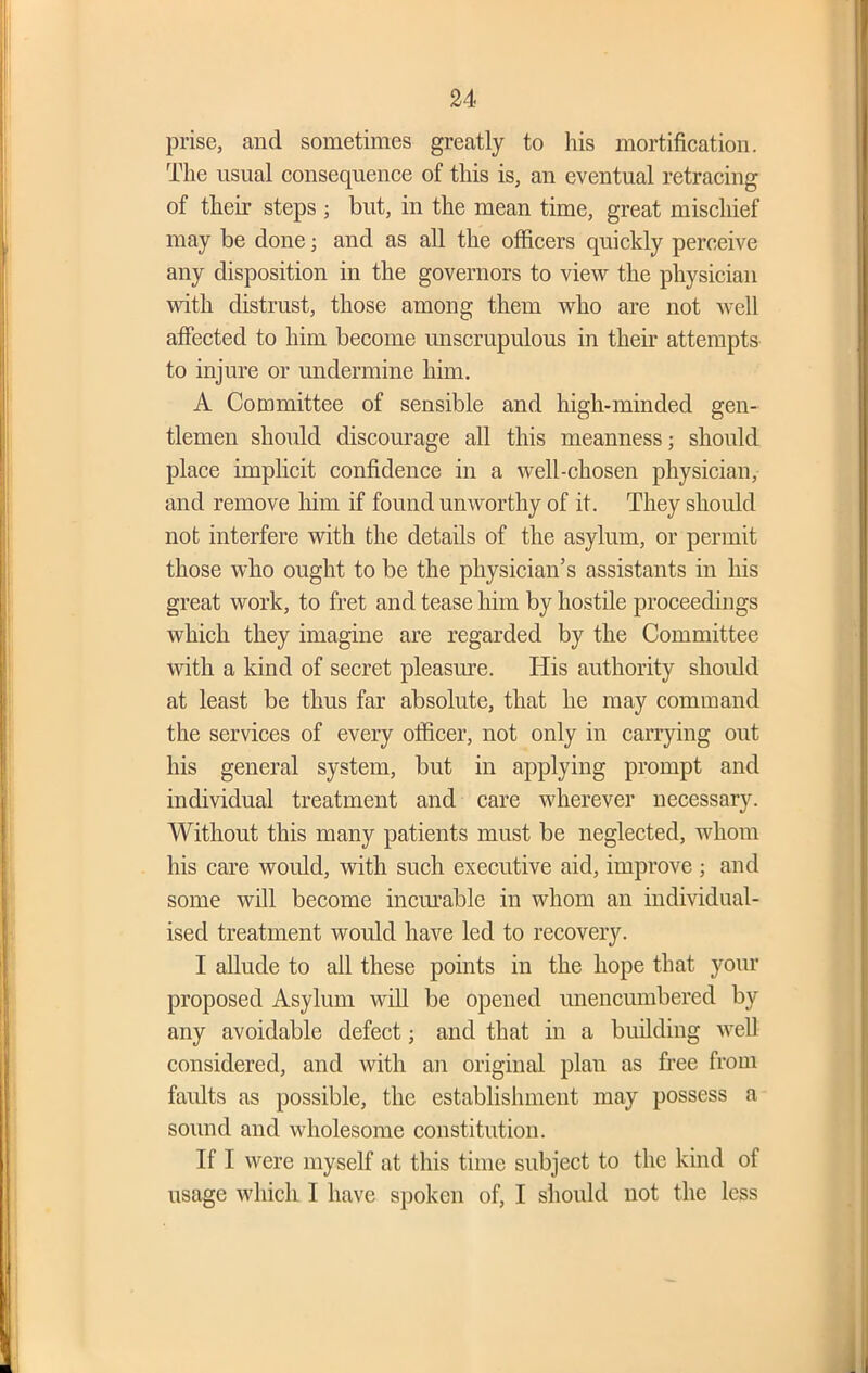 prise, and sometimes greatly to his mortification. The usual consequence of this is, an eventual retracing of their steps ; but, in the mean time, great mischief may be done; and as all the officers quickly perceive any disposition in the governors to view the physician with distrust, those among them who are not Avell affected to him become unscrupulous in their attempts to injure or undermine him. A Committee of sensible and high-minded gen- tlemen should discourage all this meanness; should place implicit confidence in a well-chosen physician, and remove him if found unworthy of it. They should not interfere with the details of the asylum, or permit those who ought to be the physician’s assistants in his great work, to fret and tease him by hostile proceedings which they imagine are regarded by the Committee with a kind of secret pleasure. His authority should at least be thus far absolute, that he may command the services of every officer, not only in carrying out his general system, but in applying prompt and individual treatment and care wherever necessary. Without this many patients must be neglected, whom his care would, with such executive aid, improve ; and some will become incurable in whom an individual- ised treatment would have led to recovery. I allude to all these points in the hope that your proposed Asylum will be opened unencumbered by any avoidable defect; and that in a building well considered, and with an original plan as free from faults as possible, the establishment may possess a sound and wholesome constitution. If I were myself at this time subject to the kind of usage which I have spoken of, I should not the less