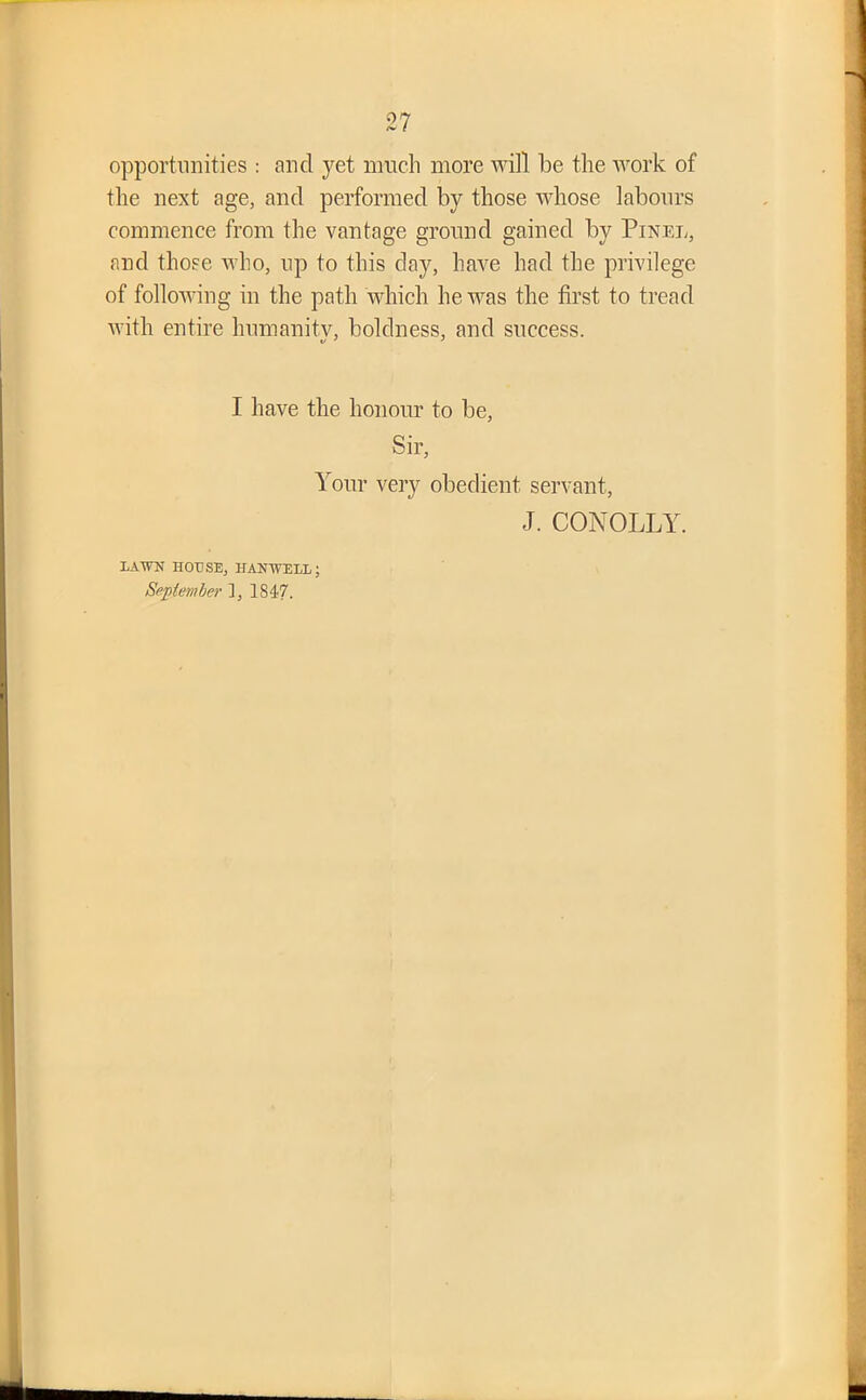 opportunities : and yet much more will be the work of the next age, and performed by those whose labours commence from the vantage ground gained by Pixel, and those who, up to this day, have had the privilege of following in the path which he was the first to tread with entire humanity, boldness, and success. I have the honour to be, Sir, Your very obedient servant, J. CONOLLY. LAW HOUSE, HANWLL; September ], 1847.