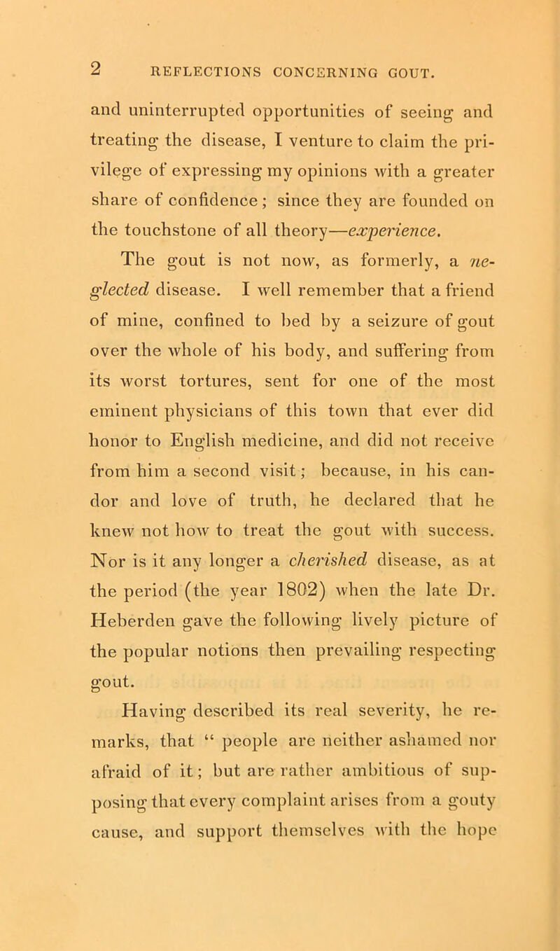 and uninterrupted opportunities of seeing and treating the disease, I venture to claim the pri- vilege of expressing my opinions with a greater share of confidence ; since they are founded on the touchstone of all theory—experience. The gout is not now, as formerly, a ne- glected disease. I well remember that a friend of mine, confined to bed by a seizure of gout over the whole of his body, and suffering from its worst tortures, sent for one of the most eminent physicians of this town that ever did honor to English medicine, and did not receive from him a second visit; because, in his can- dor and love of truth, he declared that he knew not how to treat the gout with success. Nor is it any longer a cliei'ished disease, as at the period (the year 1802) when the late Dr. Heberden gave the following lively picture of the popular notions then prevailing respecting gout. Having described its real severity, he re- marks, that “ people are neither ashamed nor afraid of it; hut are rather ambitious of sup- posing that every complaint arises from a gouty cause, and support themselves with the hope