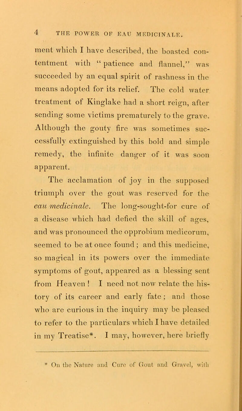 ment which I have described, the boasted con- tentment with “ patience and flannel,” was succeeded by an equal spirit of rashness in the means adopted for its relief. The cold water treatment of Kinglake had a short reign, after sending some victims prematurely to the grave. Although the gouty fire was sometimes suc- cessfully extinguished by this bold and simple remedy, the infinite danger of it was soon apparent. The acclamation of joy in the supposed triumph over the gout was reserved for the eau medicinale. The long-sought-for cure of a disease which had defied the skill of ao-es, and was pronounced the opprobium medicorum, seemed to be at once found ; and this medicine, so magical in its powers over the immediate symptoms of gout, appeared as a blessing sent from Heaven ! I need not now relate the his- tory of its career and early fate ; and those who are curious in the inquiry may be pleased to refer to the particulars which I have detailed in my Treatise*. I may, however, here briefly * On the Nature and Cure of Gout and Gravel, with