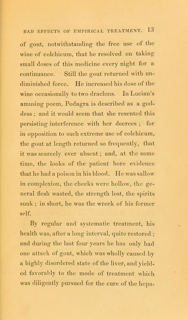 of gout, notwithstanding the free use of the wine of colchicum, that he resolved on taking small doses of this medicine every night for a continuance. Still the gout returned with un- diminished force. He increased his dose of the wine occasionally to two drachms. In Lucian’s amusing poem, Podagra is described as a god- dess ; and it would seem that she resented this persisting interference with her decrees ; for in opposition to such extreme use of colchicum, the gout at length returned so frequently, that it was scarcely ever absent; and, at the same time, the looks of the patient bore evidence that he had a poison in his blood. He was sallow in complexion, the cheeks were hollow, the ge- neral flesh wasted, the strength lost, the spirits sunk ; in short, he was the wreck of his former self. By regular and systematic treatment, his health was, after a long interval, quite restored ; and during the last four years he has only had one attack of gout, which was wholly caused by a highly disordered state of the liver, and yield- ed favorably to the mode of treatment which was diligently pursued for the cure of the hepa-