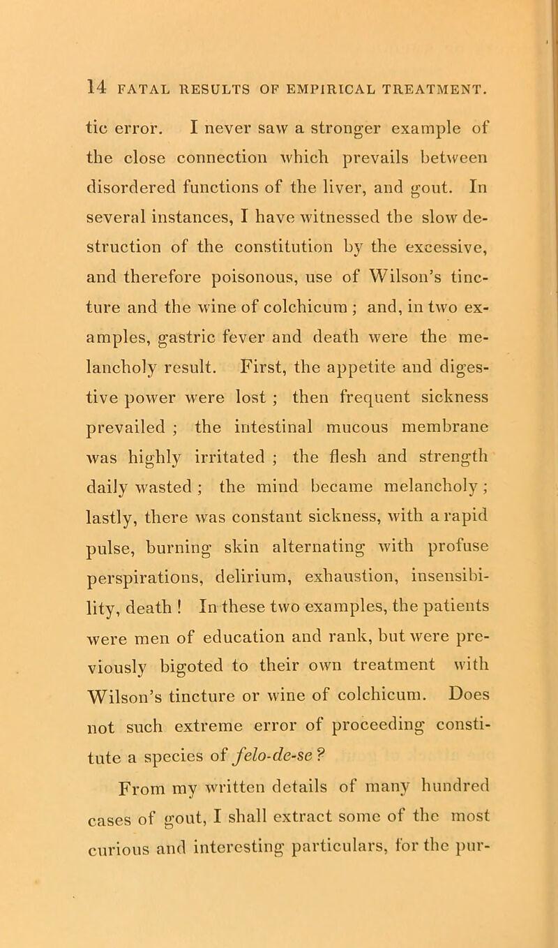 tic error. I never saw a stronger example of the close connection which prevails between disordered functions of the liver, and gout. In several instances, I have witnessed the slow de- struction of the constitution by the excessive, and therefore poisonous, use of Wilson’s tinc- ture and the wine of colchicum ; and, in two ex- amples, gastric fever and death were the me- lancholy result. First, the appetite and diges- tive power were lost ; then frequent sickness prevailed ; the intestinal mucous membrane was highly irritated ; the flesh and strength daily wasted ; the mind became melancholy ; lastly, there was constant sickness, with a rapid pulse, burning skin alternating with profuse perspirations, delirium, exhaustion, insensibi- lity, death ! In these two examples, the patients were men of education and rank, but were pre- viously bigoted to their own treatment with Wilson’s tincture or wine of colchicum. Does not such extreme error of proceeding consti- tute a species of felo-de-se ? From my written details of many hundred cases of gout, I shall extract some of the most curious and interesting particulars, for the pur-