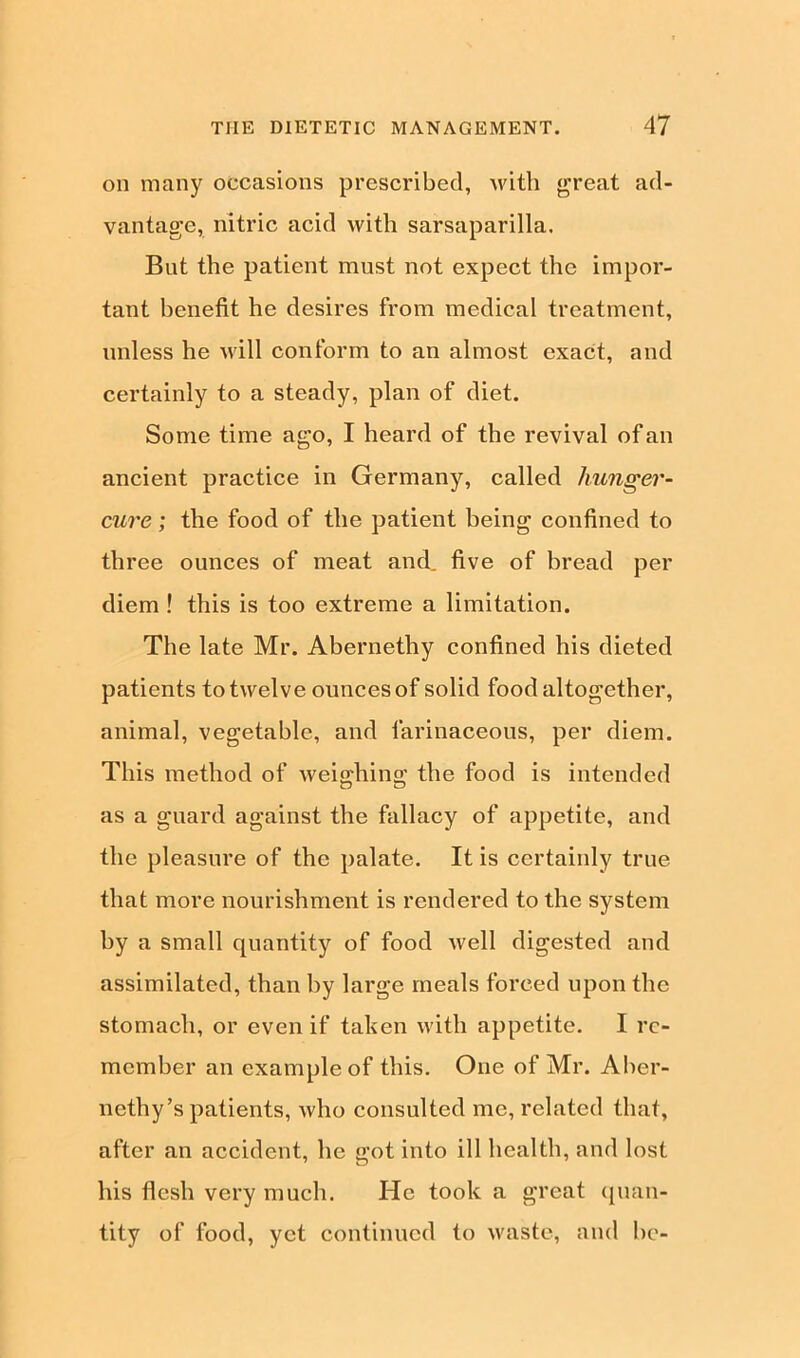 on many occasions prescribed, with great ad- vantage, nitric acid with sarsaparilla. But the patient must not expect the impor- tant benefit he desires from medical treatment, unless he will conform to an almost exact, and certainly to a steady, plan of diet. Some time ago, I heard of the revival of an ancient practice in Germany, called hunger- cure ; the food of the patient being confined to three ounces of meat and. five of bread per diem ! this is too extreme a limitation. The late Mr. Abernethy confined his dieted patients to twelve ounces of solid food altogether, animal, vegetable, and farinaceous, per diem. This method of weighing the food is intended as a guard against the fallacy of appetite, and the pleasure of the palate. It is certainly true that more nourishment is rendered to the system by a small quantity of food well digested and assimilated, than by large meals forced upon the stomach, or even if taken with appetite. I re- member an example of this. One of Mr. Aber- nethy’s patients, Avho consulted me, related that, after an accident, lie got into ill health, and lost his flesh very much. He took a great quan- tity of food, yet continued to waste, and be-