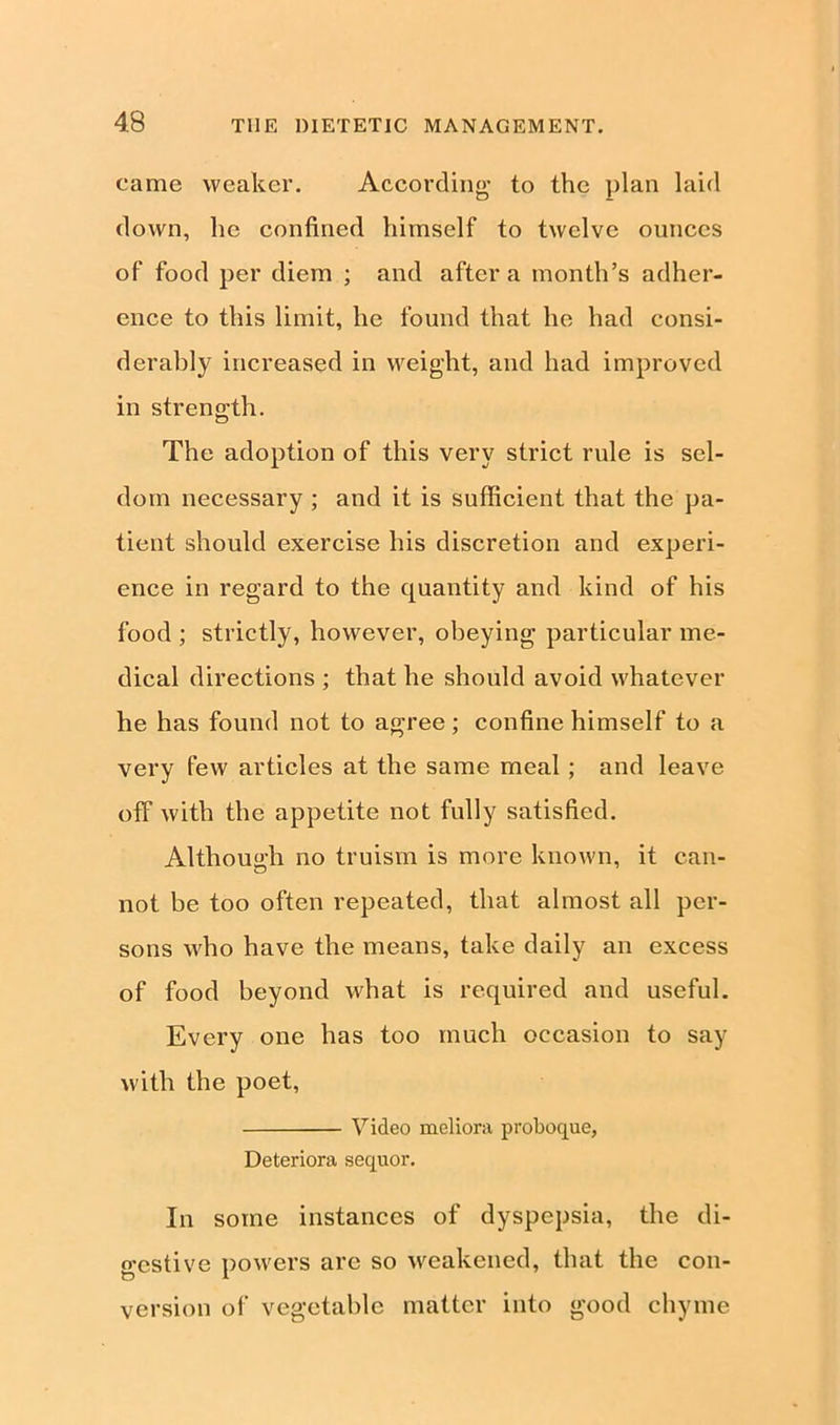 came weaker. According to the plan laid down, lie confined himself to twelve ounces of food per diem ; and after a month’s adher- ence to this limit, he found that he had consi- derably increased in weight, and had improved in strength. The adoption of this very strict rule is sel- dom necessary ; and it is sufficient that the pa- tient should exercise his discretion and experi- ence in regard to the quantity and kind of his food ; strictly, however, obeying particular me- dical directions ; that he should avoid whatever he has found not to agree; confine himself to a very few articles at the same meal ; and leave off with the appetite not fully satisfied. Although no truism is more known, it can- not be too often repeated, that almost all per- sons who have the means, take daily an excess of food beyond what is required and useful. Every one has too much occasion to say with the poet, Video meliora proboque, Deteriora sequor. In some instances of dyspepsia, the di- gestive powers are so weakened, that the con- version of vegetable matter into good chyme