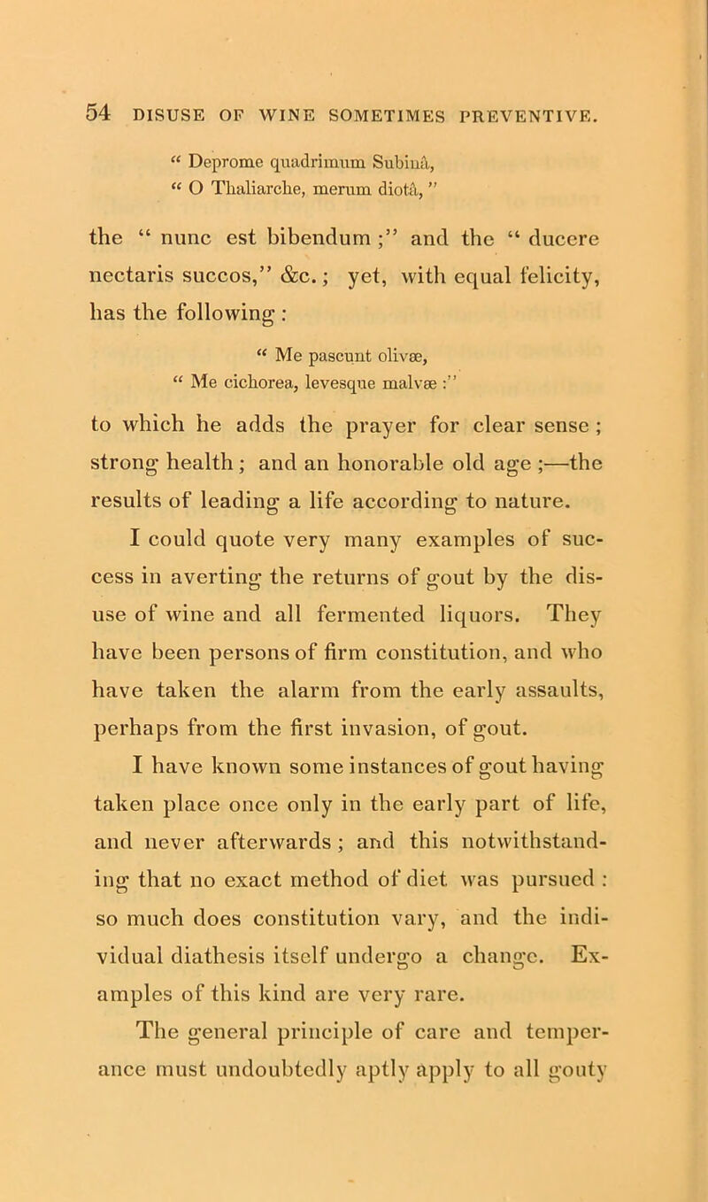 “ Deprome quadrimiim Subina, “ O Thaliarche, merurn diot;\, ” the “ nunc est bibendum and the “ ducere nectaris succos,” &c.; yet, with equal felicity, has the following : “ Me pascunt olivae, “ Me cichorea, levesque malvse to which he adds the prayer for clear sense ; strong health ; and an honorable old age ;—the results of leading a life according1 to nature. I could quote very many examples of suc- cess in averting the returns of gout by the dis- use of wine and all fermented liquors. They have been persons of firm constitution, and who have taken the alarm from the early assaults, perhaps from the first invasion, of gout. I have known some instances of gout having taken place once only in the early part of life, and never afterwards ; and this notwithstand- ing that no exact method of diet was pursued : so much does constitution vary, and the indi- vidual diathesis itself undergo a change. Ex- amples of this kind are very rare. The general principle of care and temper- ance must undoubtedly aptly apply to all gouty