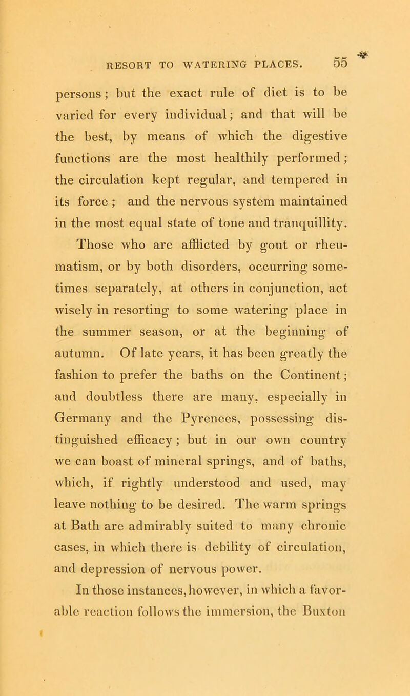 RESORT TO WATERING PLACES. persons ; but the exact rule of diet is to be varied for every individual; and that will be the best, by means of which the digestive functions are the most healthily performed; the circulation kept regular, and tempered in its force ; and the nervous system maintained in the most equal state of tone and tranquillity. Those who are afflicted by gout or rheu- matism, or by both disorders, occurring some- times separately, at others in conjunction, act wisely in resorting to some watering place in the summer season, or at the beginning of autumn. Of late years, it has been greatly the fashion to prefer the baths on the Continent; and doubtless there are many, especially in Germany and the Pyrenees, possessing dis- tinguished efficacy; but in our own country we can boast of mineral springs, and of baths, which, if rightly understood and used, may leave nothing to be desired. The warm springs at Bath are admirably suited to many chronic cases, in which there is debility of circulation, and depression of nervous power. In those instances, however, in which a favor- able reaction follows the immersion, the Buxton