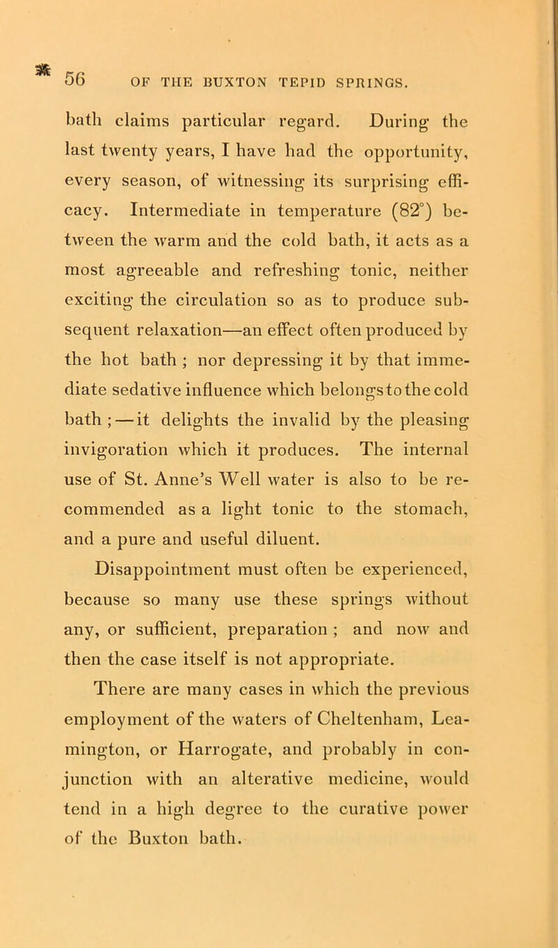 OF THE BUXTON TEPID SPRINGS. bath claims particular regard. During the last twenty years, I have had the opportunity, every season, of witnessing its surprising effi- cacy. Intermediate in temperature (82°) be- tween the warm and the cold hath, it acts as a most agreeable and refreshing tonic, neither exciting the circulation so as to produce sub- sequent relaxation—an effect often produced by the hot bath ; nor depressing it by that imme- diate sedative influence which belongsto the cold bath ; — it delights the invalid by the pleasing invigoration which it produces. The internal use of St. Anne’s Well water is also to be re- commended as a light tonic to the stomach, and a pure and useful diluent. Disappointment must often be experienced, because so many use these springs without any, or sufficient, preparation ; and now and then the case itself is not appropriate. There are many cases in which the previous employment of the waters of Cheltenham, Lea- mington, or Harrogate, and probably in con- junction with an alterative medicine, would tend in a high degree to the curative power of the Buxton bath.