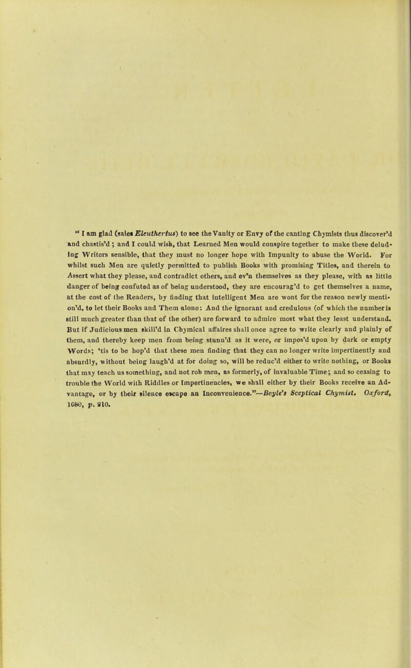 “ I am glad (salei Eleutheriui) to see the Vanity or Envy of the canting Chymists thus discover’d and chastis’d ; and I could wish, that Learned Men would conspire together to make these delud* Ing Writers sensible, that they must no longer hope with Impunity to abuse the World. For whilst such Men are quietly permitted to publish Books with promising Titles, and therein to Assert what they please, and contradict others, and ev’n themselves as they please, with as little danger of being confuted as of being understood, they are encourag’d to get themselves a name, at the cost of (he Readers, by finding that intelligent Men ace wont for the reason newly menti- on’d, to let their Books and Them alone: And the ignorant and credulous (of which the numberis still much greater than that of the other) are forward to admire most what they least understand. But if Judicious men skill’d in Cbymical affaires shall once agree to write clearly and plainly of them, and thereby keep men from being stunn’d as it were, or impos’d upon by dark or empty Words; ‘tis to be hop’d that these men finding that they can no longer write impertinently and absurdly, without being laugh’d at for doing so, will be reduc’d either to write nothing, or Books that may teach us something, and not rob men, as formerly, of invaluable Time; and so ceasing to trouble the World with Riddles or tmpertinencles, wo shall either by their Books receive an Ad- vantage, or by their silence escape an Inconvenience.”—Boj/le’s Sceptical ChymUt» Oxjdrd, 1C80, p. 910.