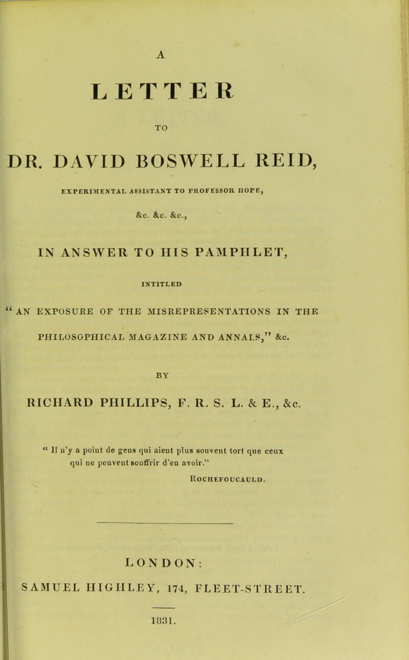 A LETTER TO DR. DAVID BOSWELL REID, EXPERIMENTAL ASSISTANT TO PROFESSOR HOPE, &C. &C. &C., IN ANSWER TO IIIS PAMPHLET, INTITLED “an exposure of the misrepresentations in the PHILOSOPHICAL MAGAZINE AND ANNALS,” &c. BY RICHARD PHILLIPS, F. R. S. L. & E., &c. “ II n’y a point de gens qui aient plus souvent tort que ceux qui ne peuvent souffrir d’en avoir.” Rochefoucauld, LONDON: SAMUEL HIGH LEY, 174, FLEET-STREET. io;u.
