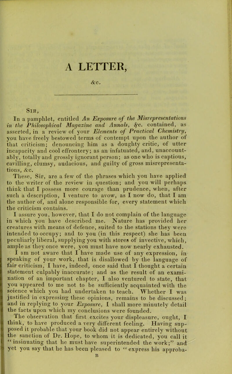 Arc. Sin, In a pamphlet, entitled An Exposure of the Misrepresentations in the Philosophical Magazine and Annals, (§*c. contained, as asserted, in a review of your Elements of Practical Chemistry, you have freely bestowed terms of contempt upon the author ot that criticism; denouncing him as a doughty critic, of utter incapacity and cool efirontery; as an infatuated, and, unaccount- ably, totally and gi’ossly ignorant person; as one who is captious, cavilling, clumsy, audacious, and guilty of gross misrepresenta- tions, &c. These, Sir, are a few of the phrases which you have applied to the writer of the review in question; and you will perhaps think that I possess more courage than prudence, when, after such a description, I venture to avow, as I now do, that I am the author of, and alone responsible for, every statement which the criticism contains. I assure you, however, that I do not complain of the language in which you have described me. Nature has provided her ! creatures with means of defence, suited to the stations they were intended to occupy; and to you (in this respect) she has been peculiai-ly liberal, supplying you with stores of invective, which, I ample as they once were, you must have now nearly exhausted. I am not aware that I have made use of any expression, in |; speaking of your work, that is disallowed by the language of I. fair criticism, I have, indeed, once said that 1 thought a certain I statement culpably inaccurate; and as the result of an exami- P nation of an important chapter, I also ventured to state, that )' you appeared to me not to be sufiiciently acquainted with the (» science which you had undertaken to teach. Whether I was I! justified in expressing these opinions, remains to be discussed; 0 and in replying to your Exposure, 1 shall more minutely detail il the facts upon which my conclusions were founded. The observation that first excites your displeasure, ought, I 41 think, to have produced a very different feeling. Having sup- 1 posed it probable that your book did not appear entirely without !; sanction of Dr. Hope, to whom it is dedicated, you call it 3^ “insinuating that he must have superintended the work;” and 1'^ yet you say that he has been pleased to “ express his approba-