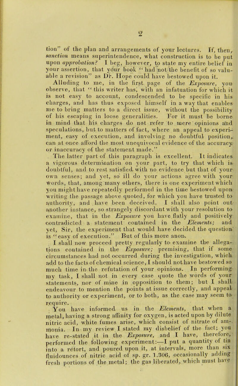 ‘2 tion” of llic plan and arrangements of your lectures. If, then, sanction means superintendence, what construction is to be put upon approbation? I beg, however, to state my entire belief in your assertion, that yCiir book “ had not the benefit of so valu- able a revision” as Df. Hope could have bestowed upon it. Alluding to me, in the first page of the Exposure, yon observe, that “ this writer has, with an infatuation for which it is not easy to account, condescended to be specific in his charges, and has thus exposed himself in a way that enables me to bring matters to a direct issue, without the possibility of his escaping in loose generalities. For it must be borne in mind that his charges do not refer to mere opinions and speculations, but to matters of fact, where an appeal to experi-- nient, easy of execution, and involving no doubtful position,, can at once afford the most unequivocal evidence of the accuracy or inaccuracy of the statement made.” The latter part of this paragraph is excellent. It indicates a vigorous determination on your part, to try that u'hich is doubtful, and to rest satisfied, with no evidence but that of your own senses; and yet, so ill do your actions agree with your Words, that, among many others, there is one experiment which you might have repeatedly performed in the time bestowed upon writing the passage above quoted, for which you have trusted to authority, and have been deceived. I shall also point out another instance, so stx’angely discordant with your resolution to examine, that in the Exposure you have flatly and positively contradicted a statement contained in the Elements; and yet, Sir, the experiment that would have decided the question is “easy of execution.” But of this more anon. I shall now proceed pretty regularly to- examine the allega- tions contained in the Exposure; premising, that if some circumstances had not occurred during the investigation, which add to the facts of chemical science, I should nothave bestowed so much time in the refutation of your opinions. In performing my task, I shall not in every case quote the -words of your statements, nor of mine in opposition to them; but I shall endeavour to mention the points at issue correctly, and appeal to authority or experiment, or to both, as the case may seem to require. You have informed us in the Elements, that wdien a metal, having a strong affinity for oxygen, is acted upon by dilute nitric acid, white fumes arise, which consist of nitrate of am- monia. In my review I stated my disbelief of the fact; you have re-stated it in the Exposure, and I have, therefore, performed the following experiment:—I put a quantity of tiu into a retort, and poured upon it, at intervals, more than six fluidounces of nitric acid of sp. gr. 1.306, occasionally adding fresh portions of the metal; the gas liberated, which must have