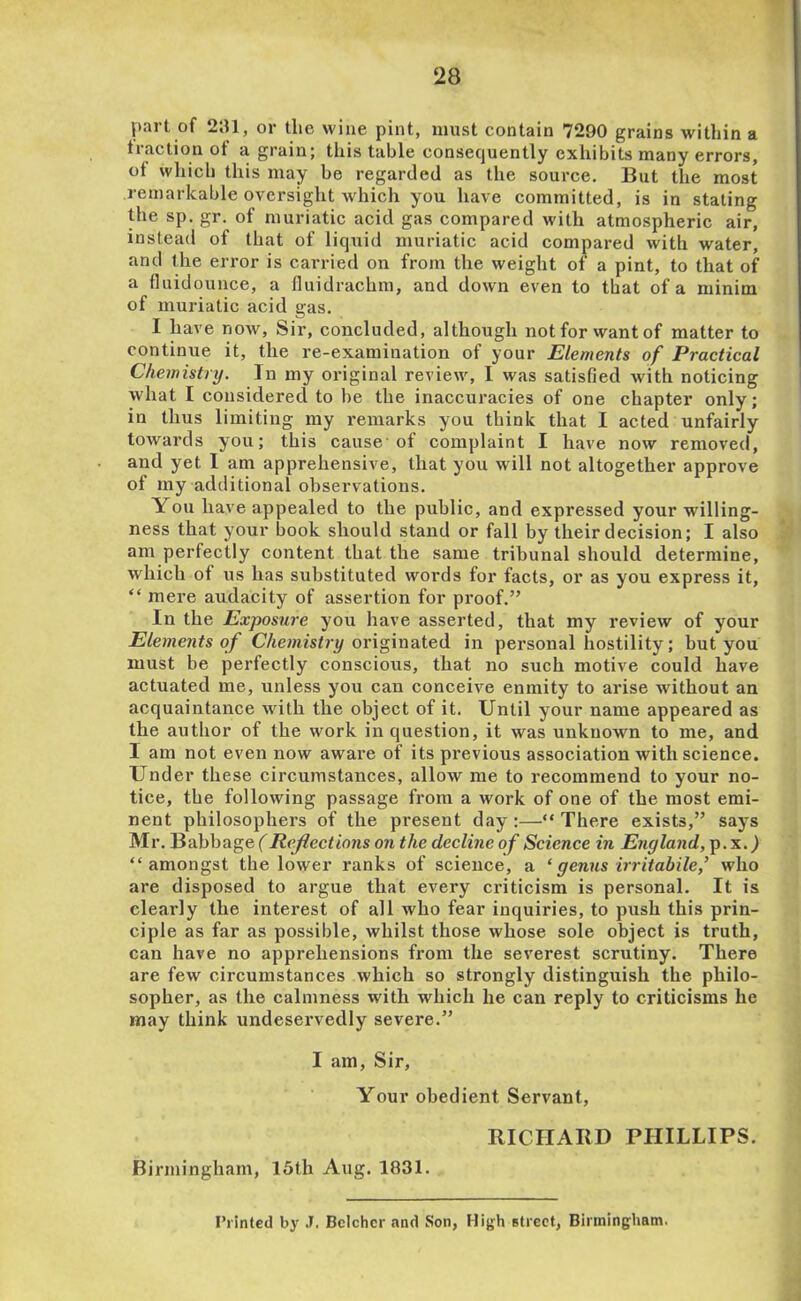 part of 2;U, or tlic wine pint, must contain 7290 grains within a traction ot a grain; this table consequently exhibits many errors, of which this may be regarded as the source. But the most remarkable oversight which you have committed, is in stating Uie sp. gr. of muriatic acid gas compared with atmospheric air, instead of that of liqiiid muriatic acid compared with water, and the error is carried on from the weight of a pint, to that of a fluidounce, a Iluidrachm, and down even to that of a minim of muriatic acid gas. I have now. Sir, concluded, although not for want of matter to continue it, the re-examination of your Elements of Practical Chemistry. In my original review, I was satisfied with noticing what I considered to be the inaccuracies of one chapter only; in thus limiting my remarks you think that I acted unfairly towards you; this cause’of complaint I have now removed, and yet I am apprehensive, that you will not altogether approve of my additional observations. You have appealed to the public, and expressed your willing- ness that your book should stand or fall by their decision; I also am perfectly content that the same tribunal should determine, which of us has substituted words for facts, or as you express it, “ mere audacity of assertion for proof.” In the Exposure you have asserted, that my review of your Elements of CAemfstri/originated in personal hostility; but you must be perfectly conscious, that no such motive could have actuated me, unless you can conceive enmity to arise without an acquaintance with the object of it. Until your name appeared as the author of the work in question, it was unknown to me, and I am not even now aware of its previous association with science. Under these circumstances, allow me to recommend to your no- tice, the following passage from a work of one of the most emi- nent philosophers of the present day:—“ There exists,” says Mr. Babbage (Reflections on the decline of Science in England, p. x. ^ “amongst the lower ranks of science, a ‘genus irritabile,’ who are disposed to argue that every criticism is personal. It is clearly the interest of all who fear inquiries, to push this prin- ciple as far as possible, whilst those whose sole object is truth, can have no apprehensions from the severest scrutiny. There are few circumstances which so strongly distinguish the philo- sopher, as the calmness with which he can reply to criticisms he may think undeservedly severe.” I am. Sir, Your obedient Servant, mCIIARD PHILLIPS. Birmingham, 15th Aug. 1831. I’rinted by J. Bclchcr and Son, High slrect, Birmingham.