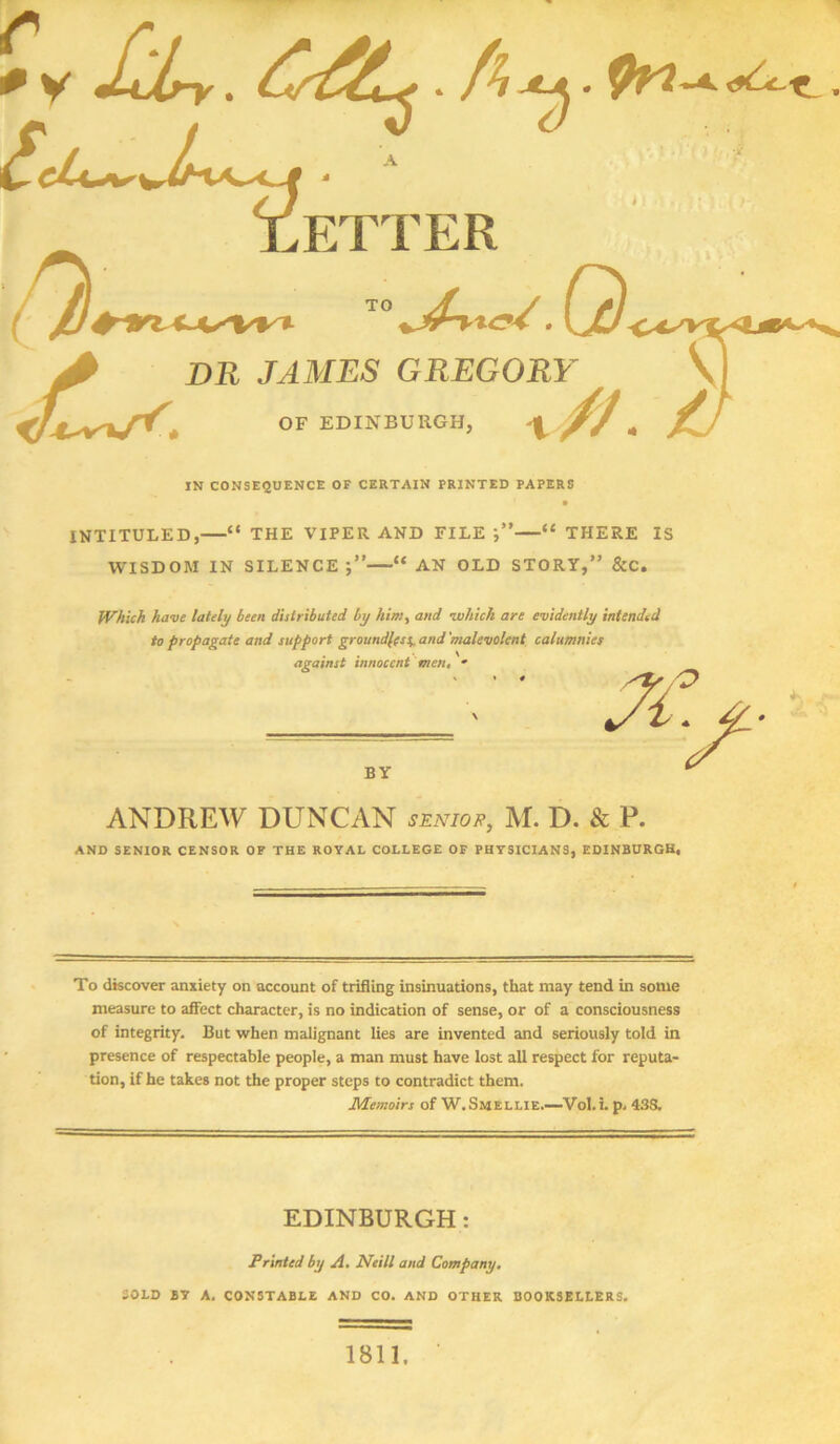 IN CONSEQUENCE OF CERTAIN PRINTED PAPERS INTITULED,—“ THE VIPER AND FILE —“ THERE IS WISDOM IN SILENCE “ AN OLD STORY,” &C. Which have lately been distributed by him, and which are evidently intended to propagate and support groundless and 'malevolent calumnies ANDREW DUNCAN SENIOR, M. D. & P. AND SENIOR CENSOR OF THE ROYAL COLLEGE OF PHYSICIANS, EDINBURGH, To discover anxiety on account of trifling insinuations, that may tend in some measure to affect character, is no indication of sense, or of a consciousness of integrity. Hut when malignant lies are invented and seriously told in presence of respectable people, a man must have lost all respect for reputa- tion, if he takes not the proper steps to contradict them. Memoirs of W.Smellie.—Vol.i. p. 43S. EDINBURGH: Printed by A. Neill and Company. SOLD BY A. CONSTABLE AND CO. AND OTHER BOOKSELLERS. 1811,