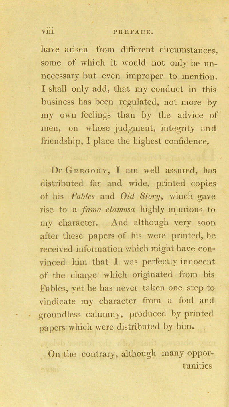 have arisen from different circumstances, some of which it would not only be un- necessary but even improper to mention. I shall only add, that my conduct in this business has been regulated, not more by my own feelings than by the advice of men, on whose judgment, integrity and friendship, I place the highest confidence. Dr Gregory, I am well assured, has distributed far and wide, printed copies of his Fables and Old Story, which gave rise to a fama clamosa highly injurious to my character. And although very soon after these papers of his were printed, lie received information which might have con- vinced him that I was perfectly innocent of the charge which originated from his Fables, yet he has never taken one step to vindicate my character from a foul and groundless calumny, produced by printed papers which were distributed by him. On the contrary, although many oppor- tunities