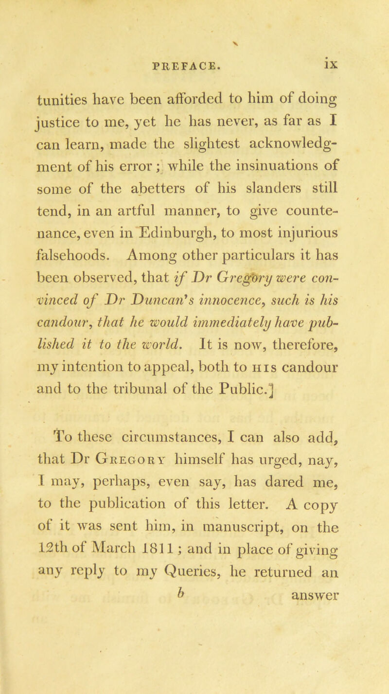 tunities have been afforded to him of doing justice to me, yet he has never, as far as I can learn, made the slightest acknowledg- ment of his error; while the insinuations of some of the abetters of his slanders still tend, in an artful manner, to give counte- nance, even in Edinburgh, to most injurious falsehoods. Among other particulars it has been observed, that if Dr Gregory were con- vinced of Dr Duncan1 s innocence, such is his candour, that he would immediately have pub- lished it to the world. It is now, therefore, my intention to appeal, both to his candour and to the tribunal of the Public.] To these circumstances, I can also add, that Dr Gregory himself has urged, nay, 1 may, perhaps, even say, has dared me, to the publication of this letter. A copy of it was sent him, in manuscript, on the 12th of March 1811; and in place of giving any reply to my Queries, he returned an b answer