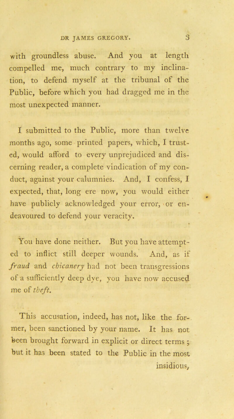 with groundless abuse. And you at length compelled me, much contrary to my inclina- tion, to defend myself at the tribunal of the Public, before which you had dragged me in the most unexpected manner. I submitted to the Public, more than twelve months ago, some printed papers, which, I trust- ed, would afford to every unprejudiced and dis- cerning reader, a complete vindication of my con- duct, against your calumnies. And, I confess, I expected, that, long ere now, you would either have publicly acknowledged your error, or en- deavoured to defend your veracity. You have done neither. But you have attempt- ed to inflict stilt deeper wounds. And, as if fraud and chicanery had not been transgressions of a sufficiently deep dye, you have now accused me of theft. This accusation, indeed, has not, like the for- mer, been sanctioned by your name. It has not been brought forward in explicit or direct terms ; but it has been stated to the Public in the most insidious.