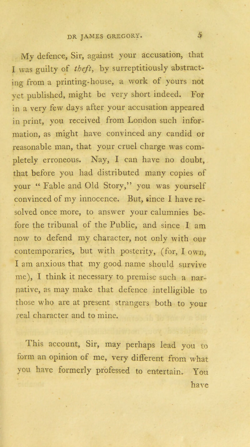 My defence, Sir, against your accusation, that 1 was guilty of theft, by surreptitiously abstract- ing from a printing-house, a work of yours not yet published, might be very short indeed. For in a very few days after your accusation appeared in print, you received from London such infor- mation, as might have convinced any candid or reasonable man, that your cruel charge was com- pletely erroneous. Nay, I can have no doubt, that before you had distributed many copies of your “ Fable and Old Story,” you was yourself convinced of my innocence. But, since I have re- solved once more, to answer your calumnies be- fore the tribunal of the Public, and since I am now to defend my character, not only with our contemporaries, but with posterity, (for, I own, I am anxious that my good name should survive me), I think it necessary to premise such a nar- native, as may make that defence intelligible to those who are at present strangers both to your real character and to mine. This account, Sir, may perhaps lead you to form an opinion of me, very different from what you have formerly professed to entertain. You have