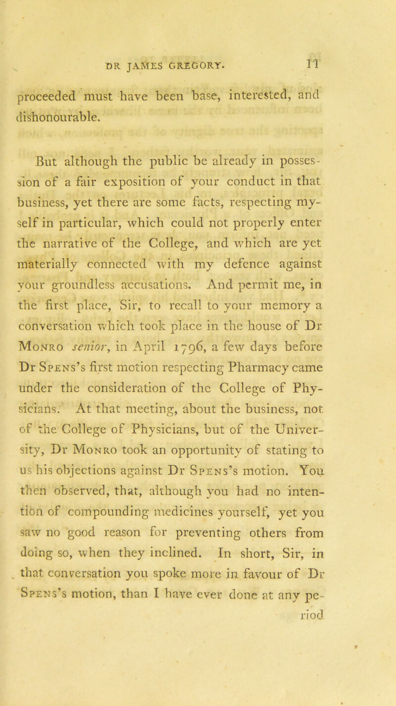 proceeded must have been base, interested, and dishonourable. But although the public be already in posses- sion of a fair exposition of your conduct in that business, yet there are some facts, respecting my- self in particular, which could not properly enter the narrative of the College, and which are yet materially connected with my defence against your groundless accusations. And permit me, in the first place, Sir, to recall to your memory a conversation which took place in the house of Dr Monro senior, in April 1796, a few days before Dr Spens’s first motion respecting Pharmacy came under the consideration of the College of Phy- sicians. At that meeting, about the business, not. of the College of Physicians, but of the Univer- sity, Dr Monro took an opportunity of stating to us his objections against Dr Spens’s motion. You then observed, that, although you had no inten- tion of compounding medicines yourself, yet you saw no good reason for preventing others from doing so, when they inclined. In short, Sir, in that conversation you spoke more in favour of Dr Spens’s motion, than I have ever done at any pe- riod