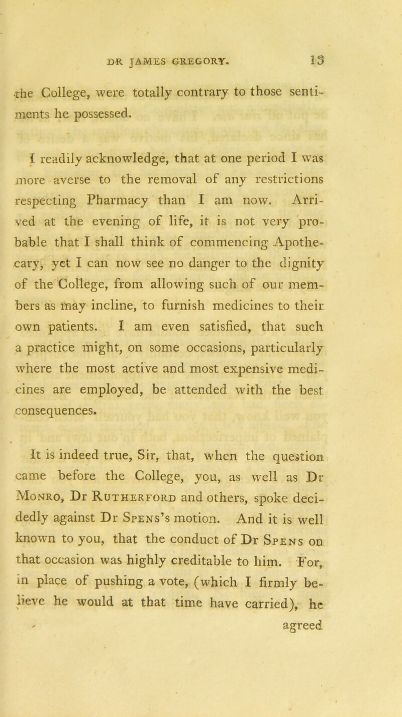 •rhe College, were totally contrary to those senti- ments he possessed. i readily acknowledge, that at one period I was more averse to the removal of any restrictions respecting Pharmacy than I am now. Arri- ved at the evening of life, it is not very pro- bable that I shall think of commencing Apothe- cary, yet I can now see no danger to the dignity of the College, from allowing such of our mem- bers as may incline, to furnish medicines to their own patients. I am even satisfied, that such a practice might, on some occasions, particularly where the most active and most expensive medi- cines are employed, be attended with the best consequences. It is indeed true, Sir, that, when the question came before the College, you, as well as Dr Monro, Dr Rutherford and others, spoke deci- dedly against Dr Spens’s motion. And it is well known to you, that the conduct of Dr Spens on that occasion was highly creditable to him. For, in place of pushing a vote, (which I firmly be- lieve he would at that time have carried), he * agreed