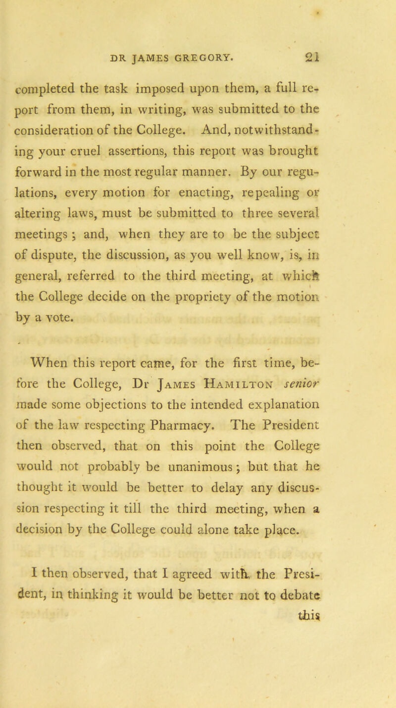 completed the task imposed upon them, a full re- port from them, in writing, was submitted to the consideration of the College. And, notwithstand- ing your cruel assertions, this report was brought forward in the most regular manner. By our regu- lations, every motion for enacting, repealing or altering laws, must be submitted to three several meetings; and, when they are to be the subject of dispute, the discussion, as you well know, is, in general, referred to the third meeting, at whick the College decide on the propriety of the motion by a vote. When this report came, for the first time, be- fore the College, Dr James Hamilton senior made some objections to the intended explanation of the law respecting Pharmacy. The President then observed, that on this point the College would not probably be unanimous; but that he thought it would be better to delay any discus- sion respecting it till the third meeting, when a decision by the College could alone take place. I then observed, that I agreed with, the Presi- dent, in thinking it would be better not to debate this