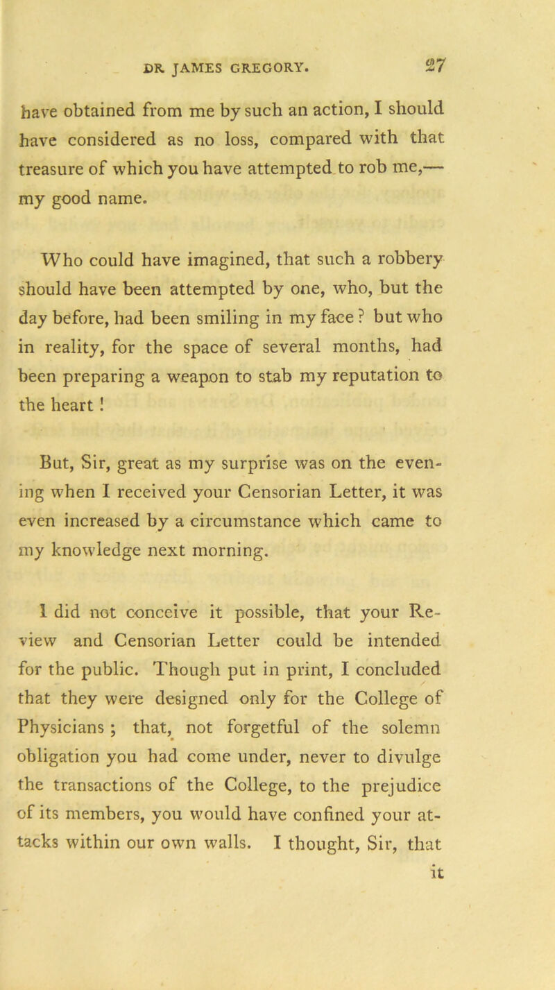 have obtained from me by such an action, I should have considered as no loss, compared with that treasure of which you have attempted to rob me,— my good name. Who could have imagined, that such a robbery should have been attempted by one, who, but the day before, had been smiling in my face ? but who in reality, for the space of several months, had been preparing a weapon to stab my reputation to the heart ! But, Sir, great as my surprise was on the even- ing when I received your Censorian Letter, it was even increased by a circumstance w'hich came to my knowledge next morning. 1 did not conceive it possible, that your Re- view and Censorian Letter could be intended for the public. Though put in print, I concluded that they were designed only for the College of Physicians ; that, not forgetful of the solemn obligation you had come under, never to divulge the transactions of the College, to the prejudice of its members, you would have confined your at- tacks within our own walls. I thought, Sir, that it