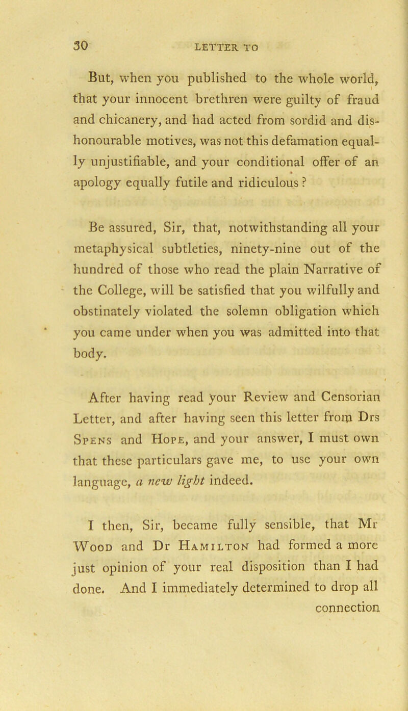 But, when you published to the whole world, that your innocent brethren were guilty of fraud and chicanery, and had acted from sordid and dis- honourable motives, was not this defamation equal- ly unjustifiable, and your conditional offer of an apology equally futile and ridiculous ? Be assured, Sir, that, notwithstanding all your metaphysical subtleties, ninety-nine out of the hundred of those who read the plain Narrative of the College, will be satisfied that you wilfully and obstinately violated the solemn obligation which you came under when you was admitted into that body. After having read your Review and Censorian Letter, and after having seen this letter from Drs Spens and Hope, and your answer, I must own that these particulars gave me, to use your own language, a new light indeed. I then, Sir, became fully sensible, that Mi- Wood and Dr Hamilton had formed a more just opinion of your real disposition than I had done. And I immediately determined to drop all connection