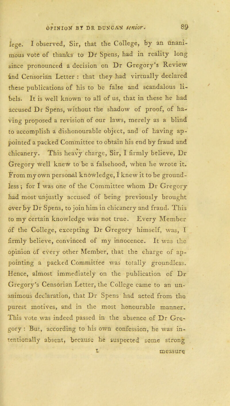 fege. I observed, Sir, that the College, by an. unani- mous vote of thanks to Dr Spens, had in reality long since pronounced a decision on Dr Gregory’s Review ind Censorian Letter : that they had virtually declared these publications of his to be false and scandalous li- bels. It is well known to all of us, that in these he had accused Dt Spens, without the shadow of proof, of ha- ving proposed a revision of our laws, merely as a blind to accomplish a dishonourable object, and of having ap- pointed a packed Committee to obtain his end by fraud and chicanery. This heavy charge, Sir, I firmly believe, Dr Gregory well knew to be a falsehood, when he wrote it. From my own personal knowledge, I knew it to be ground- less ; for I was one of the Committee whom Dr Gregory had most unjustly accused of being previously brought over by Dr Spens, to join him in chicanery and fraud. This to my certain knowledge was not true. Every Member of the College, excepting Dr Gregory himself, was, I firmly believe, convinced of my innocence. It was the opinion of every other Member, that the charge of ap- pointing a packed Committee was totally groundless. Hence, almost immediately on the publication of Dr Gregory’s Censorian Letter, the College came to an un- animous declaration, that Dr Spens had acted from the purest motives, and in the most honourable manner. This vote was indeed passed in the absence of Dr Gre- gory : But, according to his own confession, he was in- tentionally absent, because he suspected seme strong