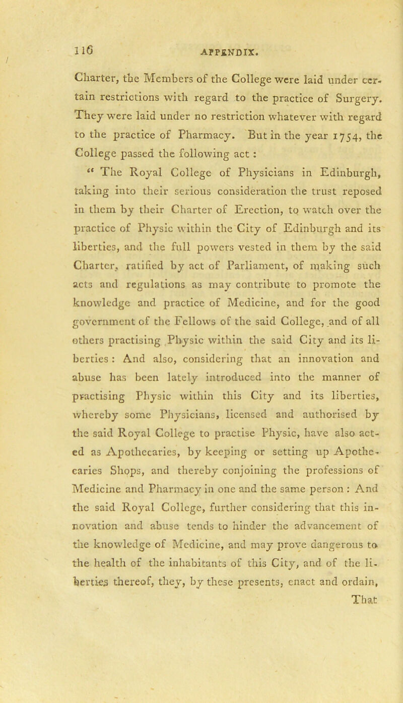 Charter, the Members of the College were laid under cer- tain restrictions with regard to the practice of Surgery. They were laid under no restriction whatever with regard to the practice of Pharmacy. But in the year 1754, the College passed the following act : “ The Royal College of Physicians in Edinburgh, taking into their serious consideration the trust reposed in them by their Charter of Erection, to watch over the practice of Physic within the City of Edinburgh and its liberties, and the full powers vested in them by the said Charter, ratified by act of Parliament, of making such acts and regulations as may contribute to promote the knowledge and practice of Medicine, and for the good government of the Fellows of the said College, and of all others practising Physic within the said City and its li- berties : And also, considering that an innovation and abuse has been lately introduced into the manner of practising Physic within this City and its liberties, whereby some Physicians, licensed and authorised by the said Royal College to practise Physic, have also act- ed as Apothecaries, by keeping or setting up Apothe- caries Shops, and thereby conjoining the professions of Medicine and Pharmacy in one and the same person : And the said Royal College, further considering that this in- novation and abuse tends to hinder the advancement of the knowledge of Medicine, and may prove dangerous to the health of the inhabitants of this City, and of the li- berties thereof, they, by these presents, enact and ordain, That