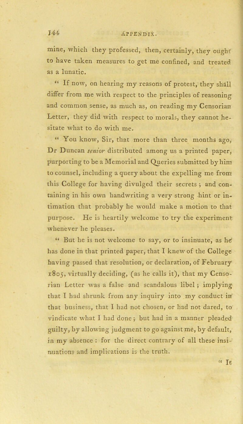 mine, which they professed, then, certainly, they ought to have taken measures to get me confined, and treated as a lunatic. “ If now, on hearing my reasons of protest, they shill differ from me with respect to the principles of reasoning and common sense, as much as, on reading my Censorian Letter, they did with respect to morals, they cannot he- sitate what to do with me. “ You know, Sir, that more than three months ago, Dr Duncan senior distributed among us a printed paper, purporting to be a Memorial and Queries submitted by him to counsel, including a query about the expelling me from this College for having divulged their secrets ; and con- taining in his own handwriting a very strong hint or in- timation that probably he would make a motion to that purpose. He is heartily welcome to try the experiment whenever he pleases. “ But he is not welcome to say, or to insinuate, as he! has done in that printed paper, that I knew of the College having passed that resolution, or declaration, of February 1805, virtually deciding, (as he calls it), that my Censo- rian Letter was a false and scandalous libel ; implying that I had shrunk from any inquiry into my conduct in that business, that I had not chosen, or had not dared, to vindicate what I had done ; but had in a manner pleaded guilty, by allowing judgment to go against me, by default, in my absence : for the direct contrary of all these insi- nuations and implications is the truth. “ It