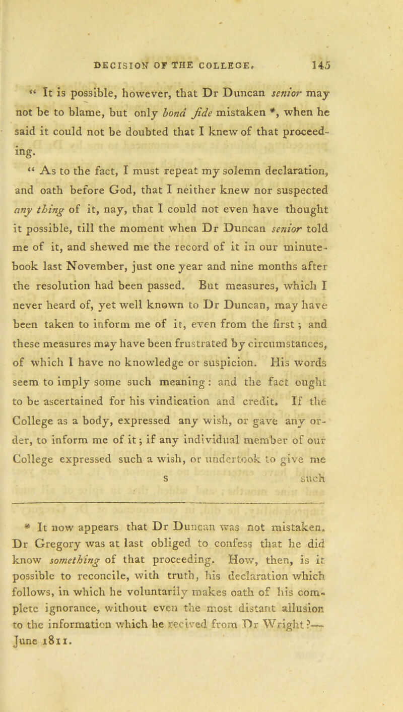 ** It is possible, however, that Dr Duncan senior may not be to blame, but only bond Jide mistaken *, when he said it could not be doubted that I knew of that proceed- ing. “ As to the fact, I must repeat my solemn declaration, and oath before God, that I neither knew nor suspected any thing of it, nay, that I could not even have thought it possible, till the moment when Dr Duncan senior told me of it, and shewed me the record of it in our minute- book last November, just one year and nine months after the resolution had been passed. But measures, which I never heard of, yet well known to Dr Duncan, may have been taken to inform me of it, even from the first; and these measures may have been frustrated by circumstances, of which I have no knowledge or suspicion. His words seem to imply some such meaning : and the fact ought to be ascertained for his vindication and credit. If the College as a body, expressed any wish, or gave any or- der, to inform me of it; if any individual member of our College expressed such a wish, or undertook to give me s such * It now appears that Dr Duncan was not mistaken. Dr Gregory was at last obliged to confess that he did know something of that proceeding. How, then, is it possible to reconcile, with truth, his declaration which follows, in which he voluntarily makes oath of his com- plete ignorance, without even the most distant allusion to the information which he recived from Dr Wright?—- June 1811.