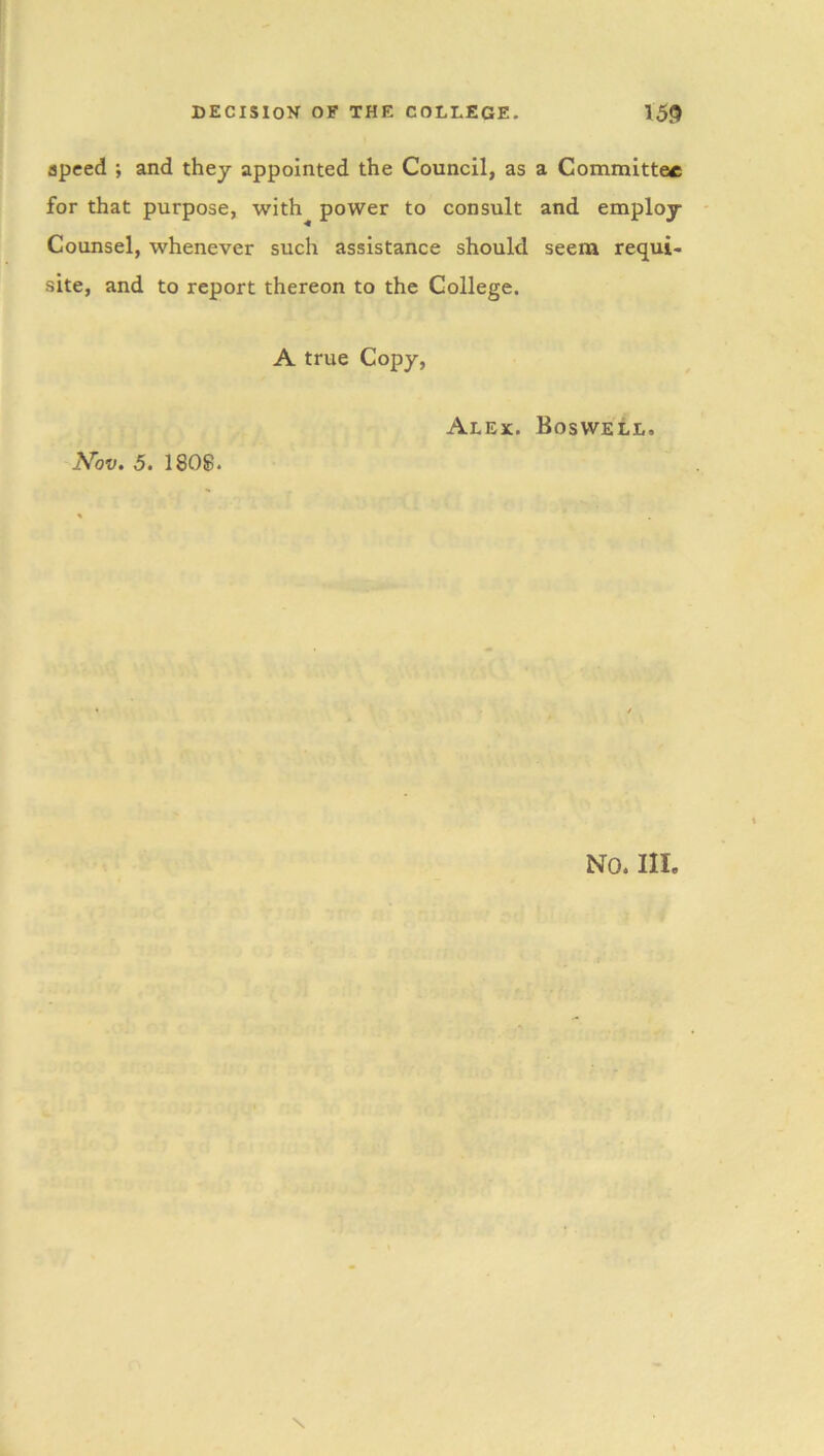 speed ; and they appointed the Council, as a Committee for that purpose, with power to consult and employ Counsel, whenever such assistance should seem requi- site, and to report thereon to the College. A true Copy, Nov. 5. 1808. Alex. Boswell. NO. III.