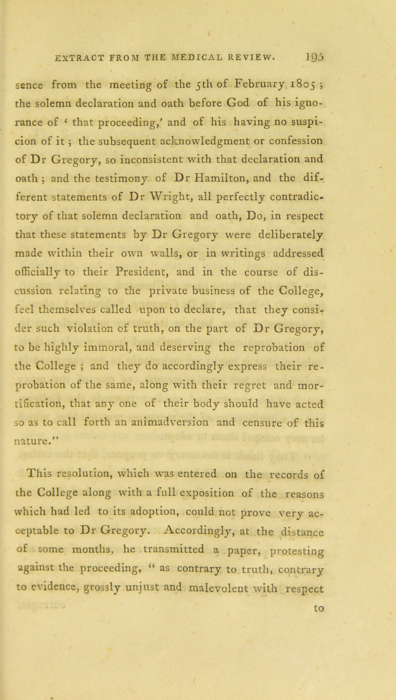 EXTRACT FROM THE MEDICAL REVIEW. 195 sence from the meeting of the 5th of February 1805 ; the solemn declaration and oath before God of his igno- rance of ‘ that proceeding,’ and of his having no suspi- cion of it •, the subsequent acknowledgment or confession of Dr Gregory, so inconsistent with that declaration and oath ; and the testimony of Dr Hamilton, and the dif- ferent statements of Dr Wright, all perfectly contradic- tory of that solemn declaration and oath, Do, in respect that these statements by Dr Gregory were deliberately made within their own walls, or in writings addressed officially to their President, and in the course of dis- cussion relating to the private business of the College, feel themselves called upon to declare, that they consi- der such violation of truth, on the part of Dr Gregory, to be highly immoral, and deserving the reprobation of the College ; and they do accordingly express their re- probation of the same, along with their regret and mor- tification, that any one of their body should have acted so as to call forth an animadversion and censure of this nature.” This resolution, which was entered on the records of the College along with a full exposition of the reasons which had led to its adoption, could not prove very ac- ceptable to Dr Gregory. Accordingly, at the distance of some months, he transmitted a paper, protesting against the proceeding, “ as contrary to truth, contrary to evidence, grossly unjust and malevolent with respect to