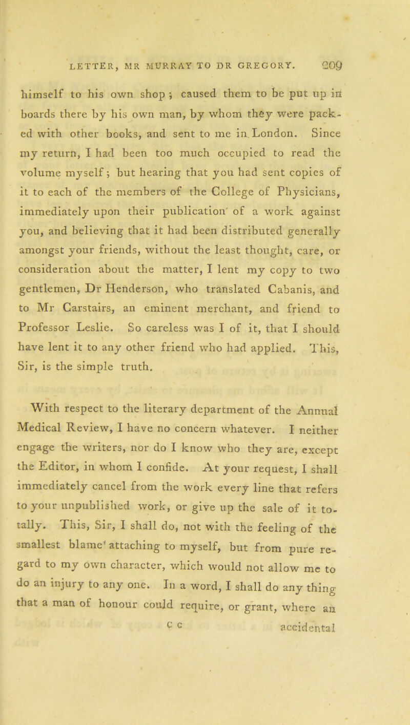 himself to his own shop •, caused them to be put up in boards there by his own man, by whom they were pack- ed with other books, and sent to me in London. Since my return, I had been too much occupied to read the volume myself; but hearing that you had sent copies of it to each of the members of the College of Physicians, immediately upon their publication' of a work against you, and believing that it had been distributed generally amongst your friends, without the least thought, care, or consideration about the matter, I lent my copy to two gentlemen, Dr Henderson, who translated Cabanis, and to Mr Carstairs, an eminent merchant, and friend to Professor Leslie. So careless was I of it, that I should have lent it to any other friend who had applied. This, Sir, is the simple truth. With respect to the literary department of the Annual Medical Review, I have no concern whatever. I neither engage the writers, nor do I know who they are, except the Editor, in whom 1 confide. At your request, I shall immediately cancel from the work every line that refers to your unpublished work, or give up the sale of it to- tally. This, Sir, I shall do, not with the feeling of the smallest blame* attaching to myself, but from pure re- gard to my own character, which would not allow me to do an injury to any one. In a word, I shall do any thing that a man of honour could require, or grant, where ail c c accidental