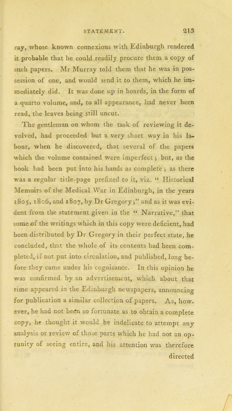 raj, whose known connexions with Edinburgh rendered it probable that he could readily procure them a copy of such papers. Mr Murray told them that he was in pos- session of one, and would send it to them, which he im- mediately did. It was done up in boards, in the form of a quarto volume, and, to all appearance, had never been read, the leaves being still uncut. The gentleman on whom the task of reviewing it de- volved, had proceeded but a very short way in his la- bour, when he discovered, that several of the papers which the volume contained were imperfect; but, as the book had been put into his hands as complete ; as there was a regular title-page prefixed to it, viz, “ Historical Memoirs of the Medical War in Edinburgh, in the years 1805, i8c6, and 1807, by Dr Gregoryand as it was evi- dent from the statement given in the “ Narrative,” that some of the writings which in this copy were deficient, had been distributed by Dr Gregory in their perfect state, he concluded, that the whole of its contents had been com- pleted, if not put into circulation, and published, long be- fore they came under his cognisance. In this opinion he was confirmed by an advertisement, which about that time appeared in the Edinburgh newspapers, announcing for publication a similar collection of papers. As, how- ever, he had not been so fortunate as to obtain a complete copy, he thought it would be indelicate to attempt any analysis or review of those parts which he had not an op- tunity of seeing entire, and his attention was therefore directed