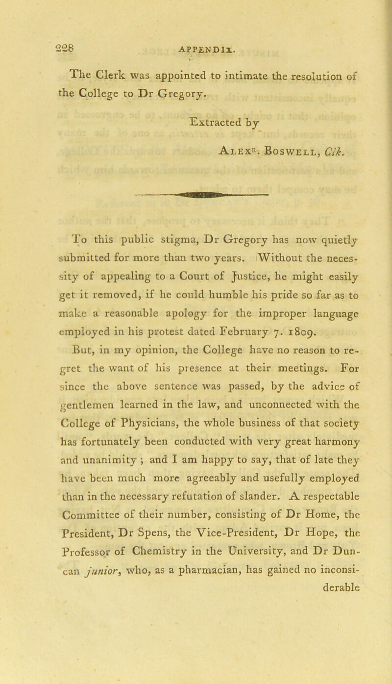 The Clerk was appointed to intimate the resolution of the College to Dr Gregory. Extracted by Alex*. Boswell, Clk. To this public stigma, Dr Gregory has now quietly submitted for more than two years. Without the neces- sity of appealing to a Court of justice, he might easily get it removed, if he could humble his pride so far as to make a reasonable apology for the improper language employed in his protest dated February 7. 1809. But, in my opinion, the College have no reason to re- gret the want of his presence at their meetings. For since the above sentence was passed, by the advice of gentlemen learned in the law, and unconnected with the College of Physicians, the whole business of that society has fortunately been conducted with very great harmony and unanimity ; and I am happy to say, that of late they have been much more agreeably and usefully employed than in the necessary refutation of slander. A respectable Committee of their number, consisting of Dr Home, the President, Dr Spens, the Vice-President, Dr Hope, the Professor of Chemistry in the University, and Dr Dun- can junior, who, as a pharmacian, has gained no inconsi- derable