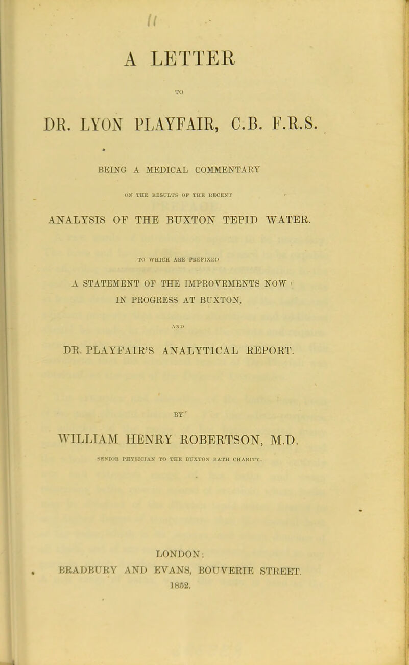 II A LETTER TO DR. LYON PLAYFAIR, C.B. F.R.S. BEING A MEDICAL COMMENTARY OS THE RESULTS OF THE RECENT ANALYSIS OE THE BUXTON TEPID AVATER. TO WHICH AKE PREFIXED A STATEMENT OP THE IMPROVEMENTS NOW ' IN PROGRESS AT BUXTON, AMD DR. PLAYFAIR'S ANALYTICAL REPORT. by' WILLIAM HENRY ROBERTSON, M.D. SENIOR PHYSICIAN TO TOE BUXTON BATH CHARITY. LONDON: BRADBURY AND EVANS, BOUVERIE STREET. 1862.