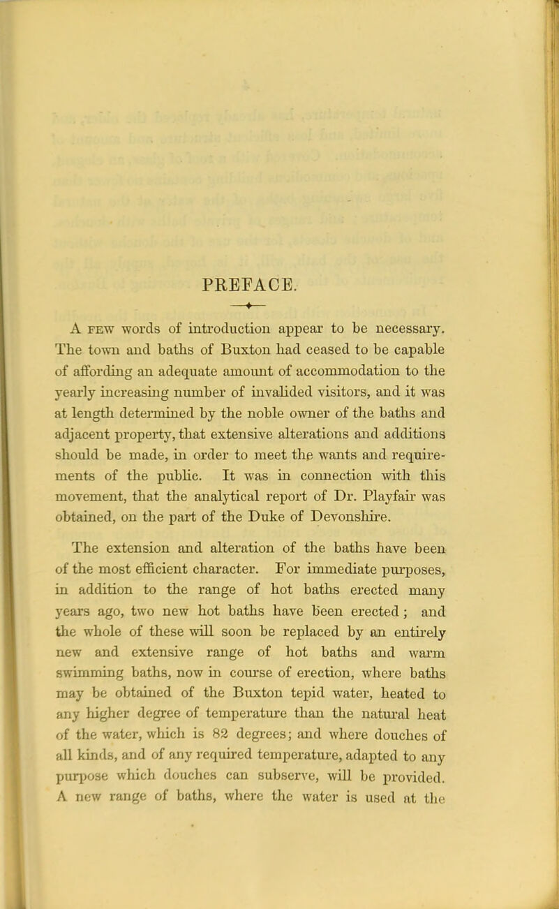 PREFACE. —♦— A few words of introduction appear to be necessary. The town and baths of Buxton had ceased to be capable of affording an adequate amount of accommodation to the yearly increasing number of invalided visitors, and it was at length determined by the noble owner of the baths and adjacent property, that extensive alterations and additions should be made, in order to meet the wants and require- ments of the public. It was in connection with this movement, that the analytical report of Dr. Playfair was obtained, on the part of the Duke of Devonshire. The extension and alteration of the baths have been of the most efficient character. For immediate purposes, in addition to the range of hot baths erected many years ago, two new hot baths have been erected; and the whole of these will soon be replaced by an entirely new and extensive range of hot baths and warm swimming baths, now in course of erection, where baths may be obtained of the Buxton tepid water, heated to any higher degree of temperature than the natural heat of the water, which is 82 degrees; and where douches of all kinds, and of any required temperature, adapted to any purpose which douches can subserve, will be provided. A now range of baths, where the water is used at the