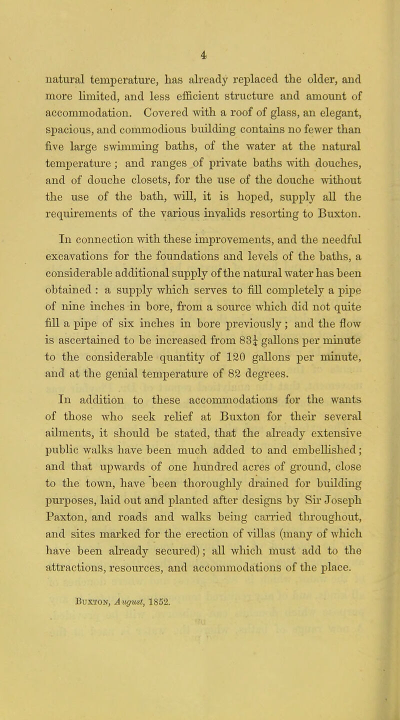 natural temperature, has already replaced the older, and more limited, and less efficient structure and amount of accommodation. Covered with a roof of glass, an elegant, spacious, and commodious building contains no fewer than five large swimming baths, of the water at the natural temperature ; and ranges of private baths with douches, and of douche closets, for the use of the douche without the use of the bath, will, it is hoped, supply all the requirements of the various invalids resorting to Buxton. In connection with these improvements, and the needful excavations for the foundations and levels of the baths, a considerable additional supply of the natural water has been obtained : a supply which serves to fill completely a pipe of nine inches in bore, from a source which did not quite fill a pipe of six inches in bore previously; and the flow is ascertained to be increased from 83^ gallons per minute to the considerable quantity of 120 gallons per minute, and at the genial temperature of 82 degrees. In addition to these accommodations for the wants of those who seek relief at Buxton for their several ailments, it should be stated, that the already extensive public walks have been much added to and embellished; and that upwards of one hundred acres of ground, close to the town, have been thoroughly drained for building purposes, laid out and planted after designs by Sir Joseph Paxton, and roads and walks being carried throughout, and sites marked for the erection of villas (many of which have been already secured); all which must add to the attractions, resources, and accommodations of the place. Buxton, Augmt, 1852.