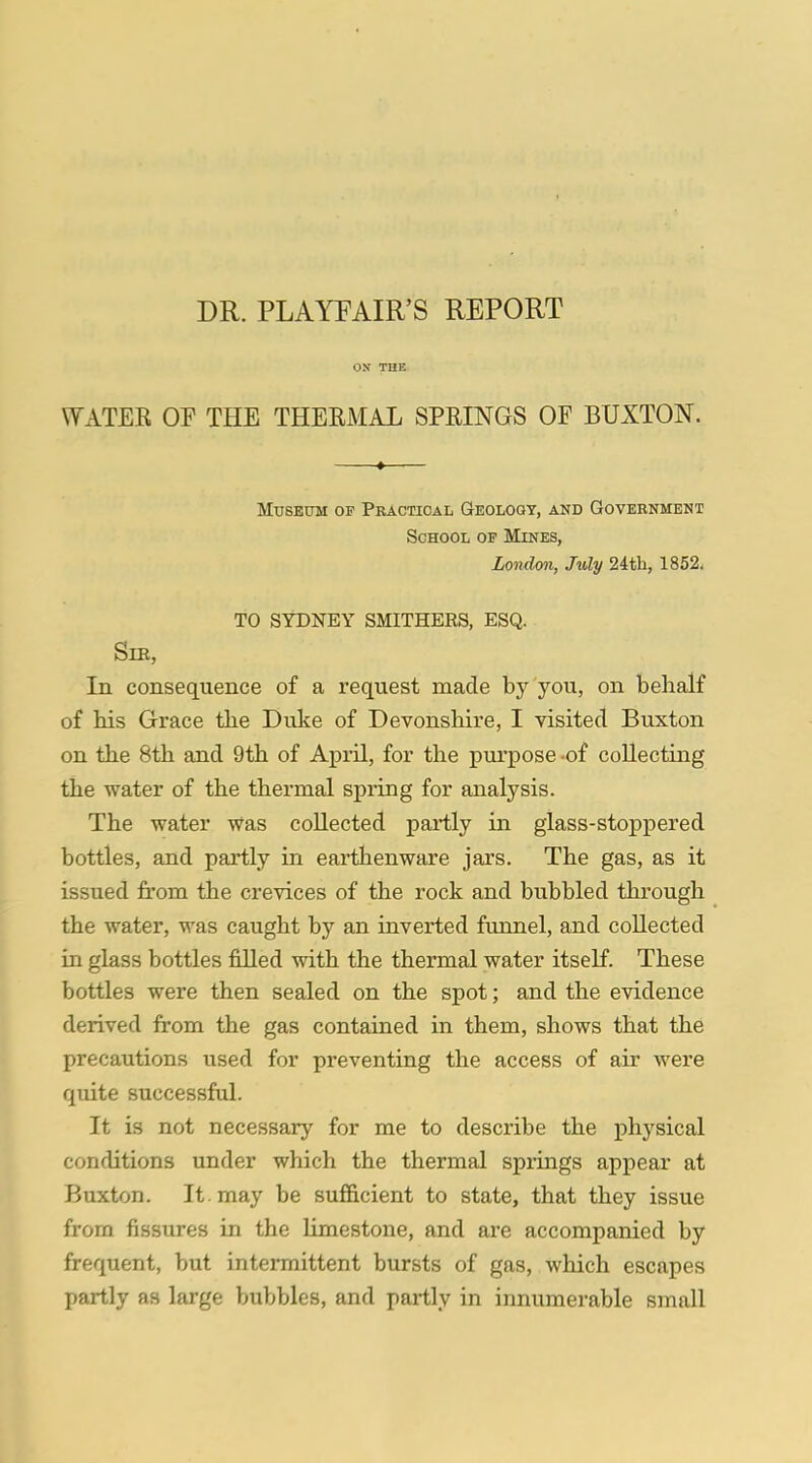 DR. PLAYFAIR'S REPORT ON THE WATER OP THE THERMAL SPRINGS OF BUXTON. Museum of Practical Geology, and Government School op Mines, London, July 24th, 1852. TO SYDNEY SMITHERS, ESQ. Sib, In consequence of a request made by you, on behalf of his Grace the Duke of Devonshire, I visited Buxton on the 8th and 9th of April, for the purpose -of collecting the water of the thermal spring for analysis. The water Was collected partly in glass-stoppered bottles, and partly in earthenware jars. The gas, as it issued from the crevices of the rock and bubbled through the water, was caught by an inverted funnel, and collected in glass bottles filled with the thermal water itself. These bottles were then sealed on the spot; and the evidence derived from the gas contained in them, shows that the precautions used for preventing the access of air were quite successful. It is not necessary for me to describe the physical conditions under which the thermal springs appear at Buxton. It may be sufficient to state, that they issue from fissures in the limestone, and are accompanied by frequent, but intermittent bursts of gas, which escapes partly as large bubbles, and partly in innumerable small