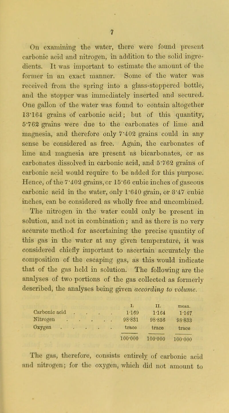 On examining the water, there were found present carbonic acid and nitrogen, in addition to the solid ingre- dients. It was important to estimate the amount of the former in an exact manner. Some of the water was received from the spring into a glass-stoppered bottle, and the stopper was immediately inserted and secured. One gallon of the water was found to contain altogether 13*164 grains of carbonic acid; but of this quantity, 5762 grains were due to the carbonates of lime and magnesia, and therefore only 7*402 grams could in any sense be considered as free. Again, the carbonates of lime and magnesia are present as bicarbonates, or as carbonates dissolved in carbonic acid, and 5*762 grains of carbonic acid would require to be added for this purpose. Hence, of the 7*402 grains, or 15*66 cubic inches of gaseous carbonic acid in the water, only 1*640 grain, or 3*47 cubic inches, can be considered as wholly free and uncombined. The nitrogen in the water could only be present in solution, and not in combination; and as there is no very accurate method for ascertaining the precise quantity of this gas in the water at any given temperature, it was considered chiefly important to ascertain accurately the composition of the escaping gas, as this would indicate that of the gas held in solution. The following are the analyses of two portions of the gas collected as formerly described, the analyses being given according to volume. I. II. mean. Carbonic acid .... 1-169 1164 1167 Nitrogen 98-831 98-836 98-833 Oxygen trace trace trace 100-000 100-000 100-000 The gas, therefore, consists entirely of carbonic acid and nitrogen; for the oxygen, which did not amount to
