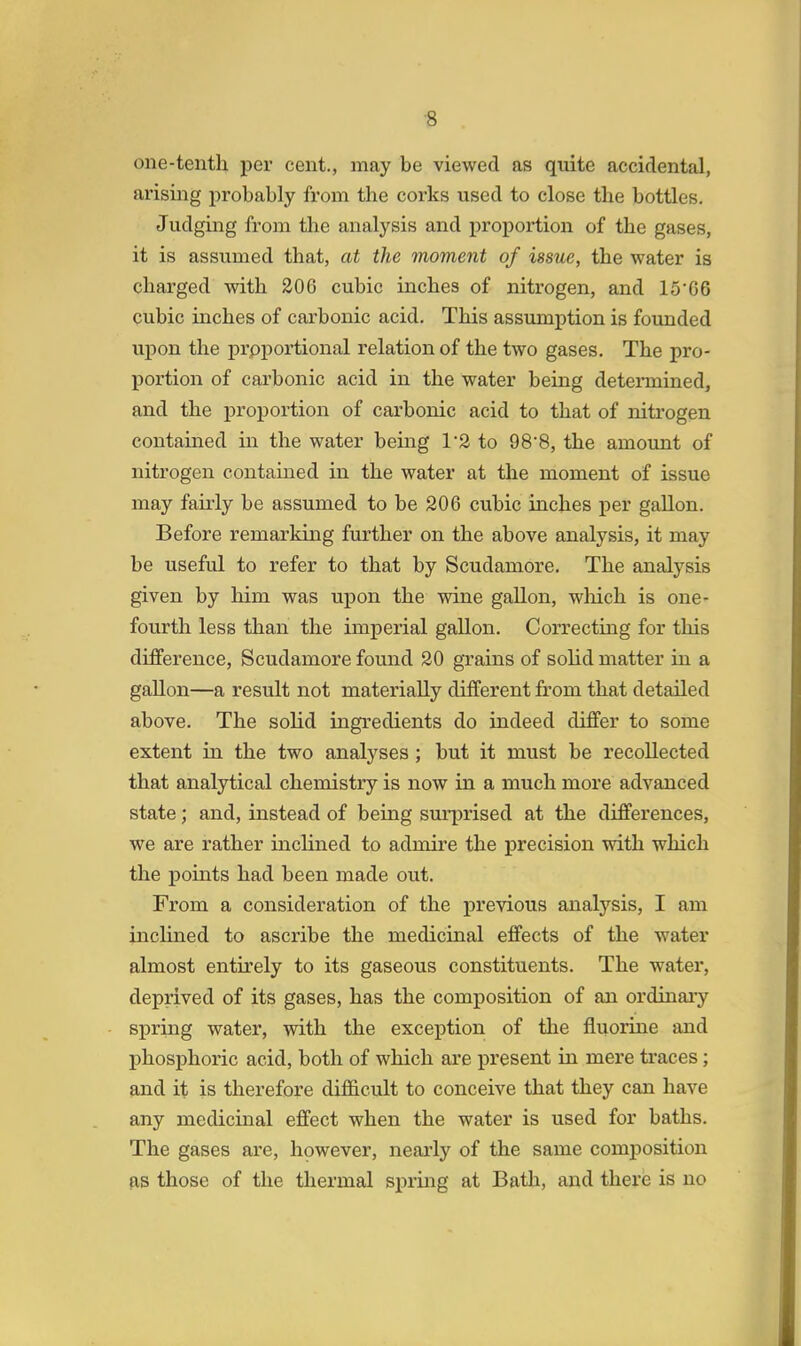 one-tenth per cent., may be viewed as quite accidental, arising probably from the corks used to close the bottles. Judging from the analysis and proportion of the gases, it is assumed that, at the moment of issue, the water is charged with 206 cubic inches of nitrogen, and 15G6 cubic inches of carbonic acid. This assumption is founded upon the proportional relation of the two gases. The pro- portion of carbonic acid in the water being determined, and the proportion of carbonic acid to that of nitrogen contained in the water being 1*2 to 9S'S, the amount of nitrogen contained in the water at the moment of issue may fairly be assumed to be 206 cubic inches per gallon. Before remarking further on the above analysis, it may be useful to refer to that by Scudamore. The analysis given by him was upon the wine gallon, which is one- fourth less than the imperial gallon. Correcting for this difference, Scudamore found 20 grains of solid matter in a gallon—a result not materially different from that detailed above. The solid ingredients do indeed differ to some extent in the two analyses ; but it must be recollected that analytical chemistry is now in a much more advanced state; and, instead of being surprised at the differences, we are rather inclined to admire the precision with which the points had been made out. From a consideration of the previous analysis, I am inclined to ascribe the medicinal effects of the water almost entirely to its gaseous constituents. The water, deprived of its gases, has the composition of an ordinary spring water, with the exception of the fluorine and phosphoric acid, both of which are present in mere traces; and it is therefore difficult to conceive that they can have any medicinal effect when the water is used for baths. The gases are, however, nearly of the same composition as those of the thermal spring at Bath, and there is no