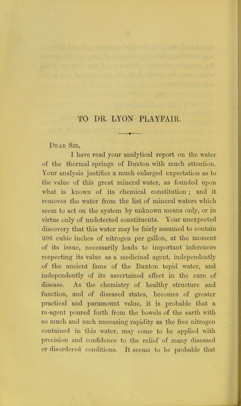 TO DR. LYON PLAYFAIll. —f-— Dear Sm, I have read your analytical report on the water of the thermal springs of Buxton with much attention. Your analysis justifies a much enlarged expectation as to the value of this great mineral water, as founded upon what is known of its chemical constitution; and it removes the water from the list of mineral waters which seem to act on the system hy unknown means only, or in virtue only of undetected constituents. Your unexpected discovery that this water may he fairly assumed to contain 206 cubic inches of nitrogen per gallon, at the moment of its issue, necessarily leads to important inferences respecting its value as a medicinal agent, independently of the ancient fame of the Buxton tepid water, and independently of its ascertained effect in the cure of disease. As the chemistry of healthy structure and function, and of diseased states, becomes of greater practical and paramount value, it is probable that a re-agent poured forth from the bowels of the earth with so much and such unceasing rapidity as the free nitrogen contained in this water, may come to be applied with precision and confidence to the relief of many diseased or disordered conditions. It seems to be probable that