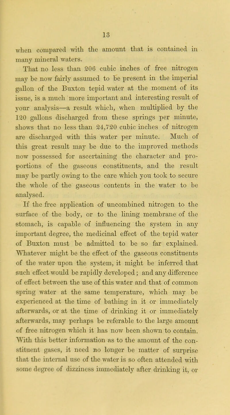 when compared with the amount that is contained in many mineral waters. That no less than 206 cuhic inches of free nitrogen may be now fairly assumed to he present in the imperial gallon of the Buxton tepid water at the moment of its issue, is a much more important and interesting result of your analysis—a result which, when multiplied by the 130 gallons discharged from these springs per minute, shows that no less than 24,720 cubic inches of nitrogen are discharged with this water per minute. Much of this great result may be due to the improved methods now possessed for ascertaining the character and pro- portions of the gaseous constituents, and the result may be partly owing to the care which you took to secure the whole of the gaseous contents in the water to be analysed. If the free application of uncombined nitrogen to the surface of the body, or to the lining membrane of the stomach, is capable of influencing the system in any important degree, the medicinal effect of the tepid water of Buxton must be admitted to be so far explained. Whatever might be the effect of the gaseous constituents of the water upon the system, it might be inferred that such effect would be rapidly developed; and any difference of effect between the use of this water and that of common spring water at the same temperature, which may be experienced at the time of bathing in it or immediately afterwards, or at the time of drinking it or immediately afterwards, may perhaps be referable to the large amount of free nitrogen which it has now been shown to contain. With this better information as to the amount of the con- stituent gases, it need no longer be matter of surprise that the internal use of the water is so often attended with some degree of dizziness immediately after chinking it, or