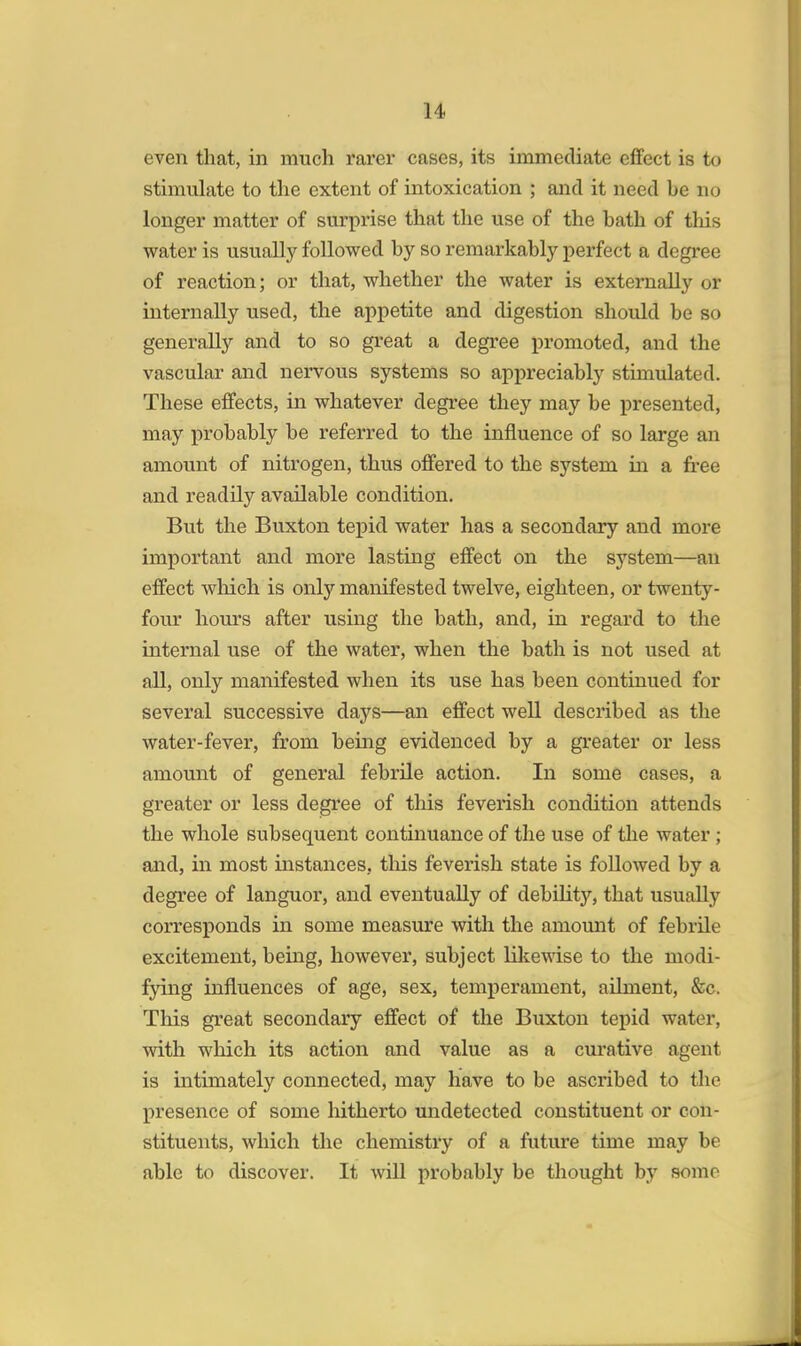 even that, in much rarer cases, its immediate effect is to stimulate to the extent of intoxication ; and it need he no longer matter of surprise that the use of the hath of this water is usually followed by so remarkably perfect a degree of reaction; or that, whether the water is externally or internally used, the appetite and digestion should be so generally and to so great a degree promoted, and the vascular and nervous systems so appreciably stimulated. These effects, in whatever degree they may be presented, may probably be referred to the influence of so large an amount of nitrogen, thus offered to the system in a free and readily available condition. But the Buxton tepid water has a secondary and more important and more lasting effect on the system—an effect which is only manifested twelve, eighteen, or twenty- four hours after using the bath, and, in regard to the internal use of the water, when the bath is not used at all, only manifested when its use has been continued for several successive days—an effect well described as the water-fever, from being evidenced by a greater or less amount of general febrile action. In some cases, a greater or less degree of this feverish condition attends the whole subsequent continuance of the use of the water; and, in most instances, this feverish state is followed by a degree of languor, and eventually of debility, that usually corresponds in some measure with the amount of febrile excitement, being, however, subject likewise to the modi- fying influences of age, sex, temperament, ailment, &c. This great secondary effect of the Buxton tepid water, with which its action and value as a curative agent is intimately connected, may have to be ascribed to the presence of some hitherto undetected constituent or con- stituents, which the chemistry of a future time may be able to discover. It will probably be thought by some