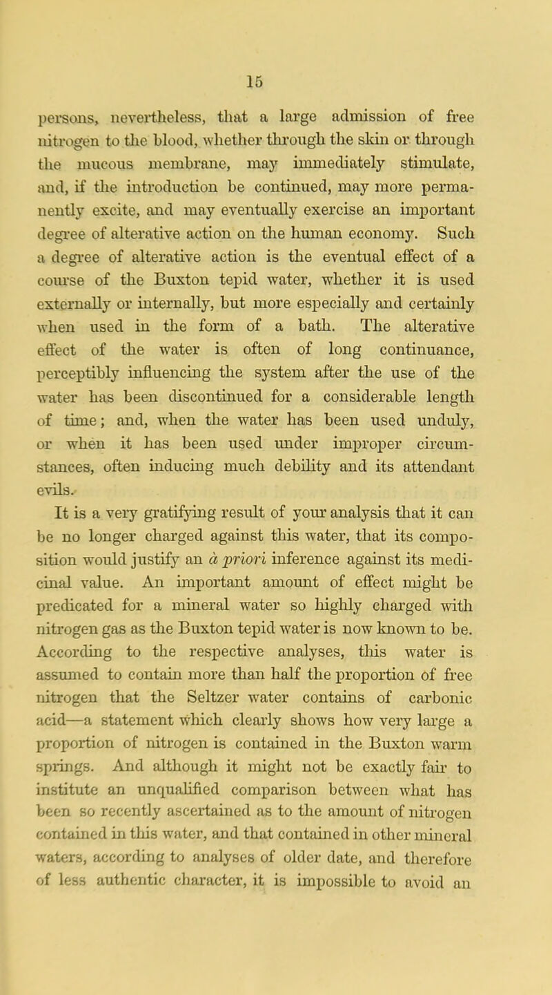 persons, nevertheless, that a large admission of free nitrogen to the hlood, whether through the skin or through the mucous memhrane, may immediately stimulate, and, if the introduction be continued, may more perma- nently excite, and may eventually exercise an important degree of alterative action on the human economy. Such a degree of alterative action is the eventual effect of a course of the Buxton tepid water, whether it is used externally or internally, but more especially and certainly when used in the form of a bath. The alterative effect of the water is often of long continuance, perceptibly influencing the system after the use of the water has been discontinued for a considerable length of time; and, when the water has been used unduly, or when it has been used under improper circum- stances, often inducing much debility and its attendant evils. It is a very gratifying result of your analysis that it can be no longer charged against this water, that its compo- sition would justify an a priori inference against its medi- cinal value. An important amount of effect might be predicated for a mineral water so highly charged with nitrogen gas as the Buxton tepid water is now knowai to be. According to the respective analyses, this water is assumed to contain more than half the proportion of free nitrogen that the Seltzer water contains of carbonic acid—a statement which clearly shows how very large a proportion of nitrogen is contained in the Buxton warm springs. And although it might not be exactly fair to institute an unqualified comparison between what has been so recently ascertained as to the amount of nitrogen contained in this water, and that contained in other mineral waters, according to analyses of older date, and therefore of less authentic character, it is impossible to avoid an