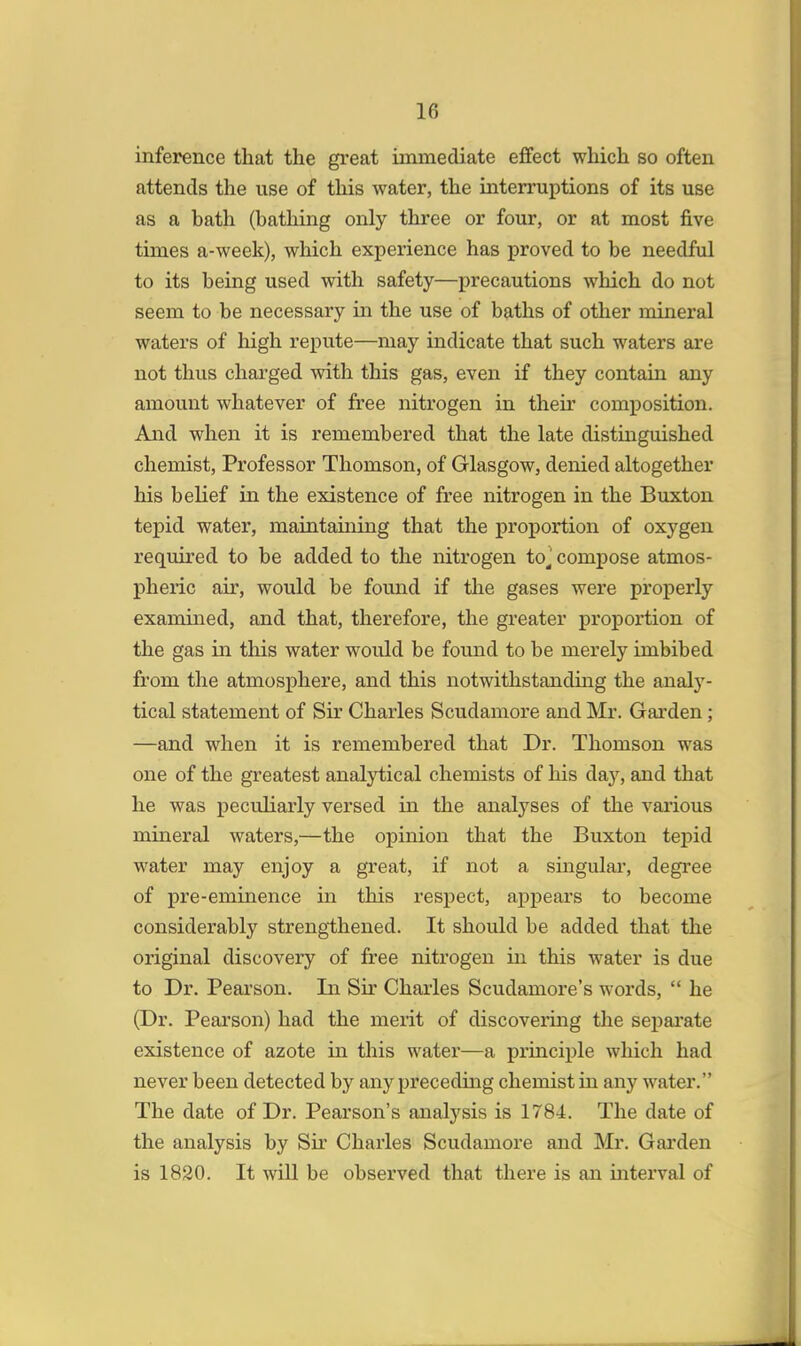 inference that the great immediate effect which so often attends the use of this water, the interruptions of its use as a hath (bathing only three or four, or at most five times a-week), which experience has proved to be needful to its being used with safety—precautions which do not seem to be necessary in the use of baths of other mineral waters of high repute—may indicate that such waters are not thus charged with this gas, even if they contain any amount whatever of free nitrogen in their composition. And when it is remembered that the late distinguished chemist, Professor Thomson, of Glasgow, denied altogether his belief in the existence of free nitrogen in the Buxton tepid water, maintaining that the proportion of oxygen required to be added to the nitrogen to, compose atmos- pheric air, would be found if the gases were properly examined, and that, therefore, the greater proportion of the gas in tins water would be found to be merely imbibed from the atmosphere, and this notwithstanding the analy- tical statement of Sir Charles Scudamore and Mr. Garden; —and when it is remembered that Dr. Thomson was one of the greatest analytical chemists of his day, and that he was peculiarly versed in the analyses of the various mineral waters,—the opinion that the Buxton tepid water may enjoy a great, if not a singular, degree of pre-eminence in this respect, appears to become considerably strengthened. It should be added that the original discovery of free nitrogen in this water is due to Dr. Pearson. In Sir Charles Scudamore's words,  he (Dr. Pearson) had the merit of discovering the separate existence of azote in this water—a principle which had never been detected by any preceding chemist in any water. The date of Dr. Pearson's analysis is 1784. The date of the analysis by Sir Charles Scudamore and Mr. Garden is 1820. It will be observed that there is an interval of